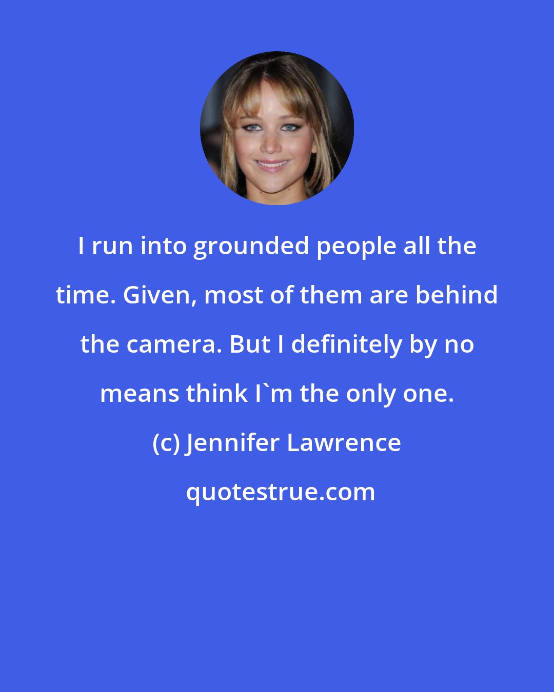 Jennifer Lawrence: I run into grounded people all the time. Given, most of them are behind the camera. But I definitely by no means think I'm the only one.