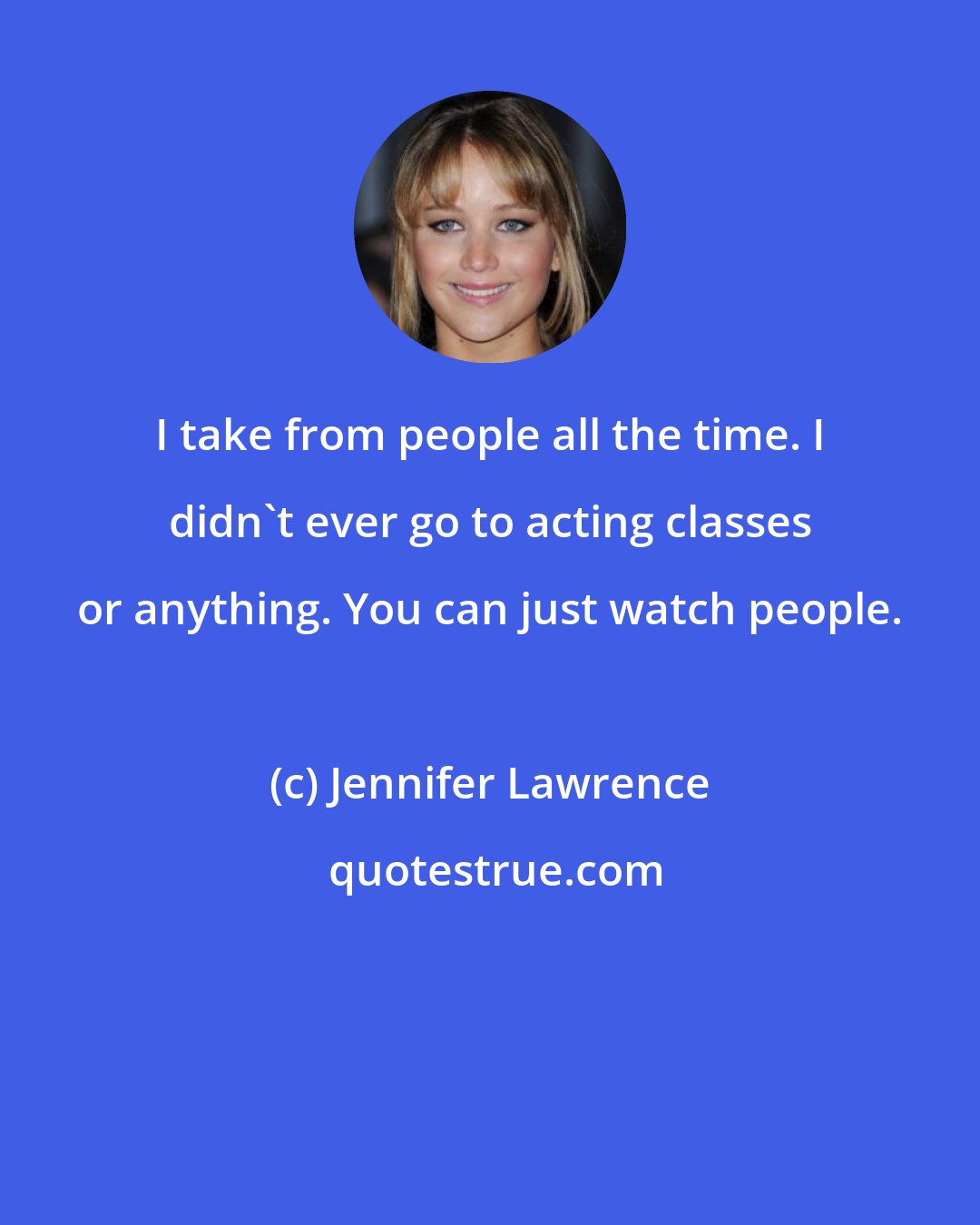 Jennifer Lawrence: I take from people all the time. I didn't ever go to acting classes or anything. You can just watch people.