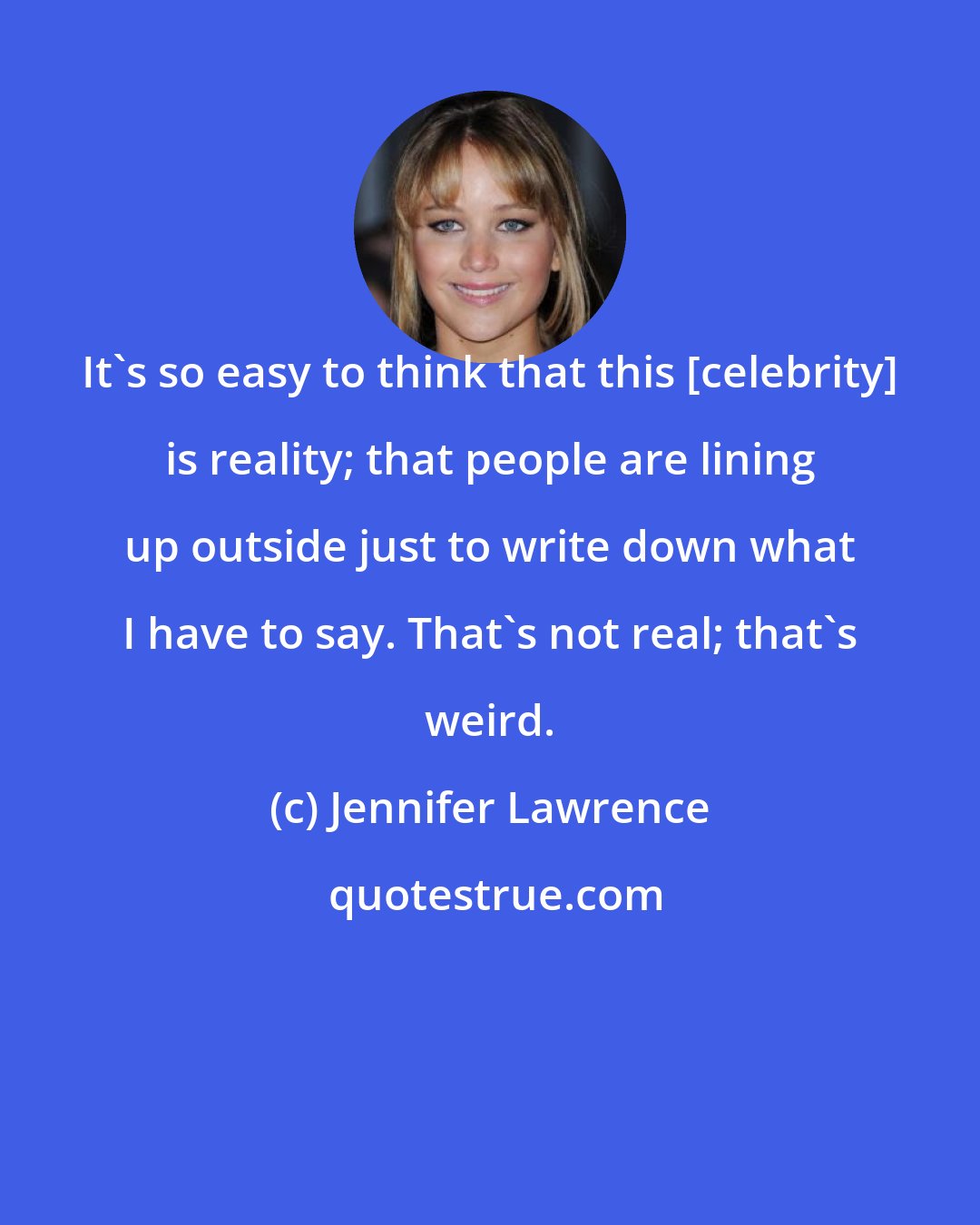 Jennifer Lawrence: It's so easy to think that this [celebrity] is reality; that people are lining up outside just to write down what I have to say. That's not real; that's weird.