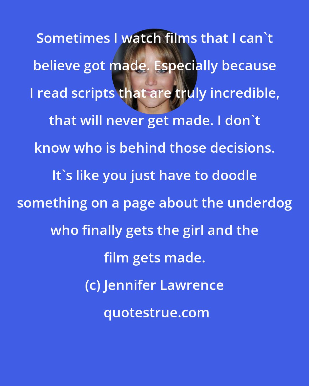 Jennifer Lawrence: Sometimes I watch films that I can't believe got made. Especially because I read scripts that are truly incredible, that will never get made. I don't know who is behind those decisions. It's like you just have to doodle something on a page about the underdog who finally gets the girl and the film gets made.