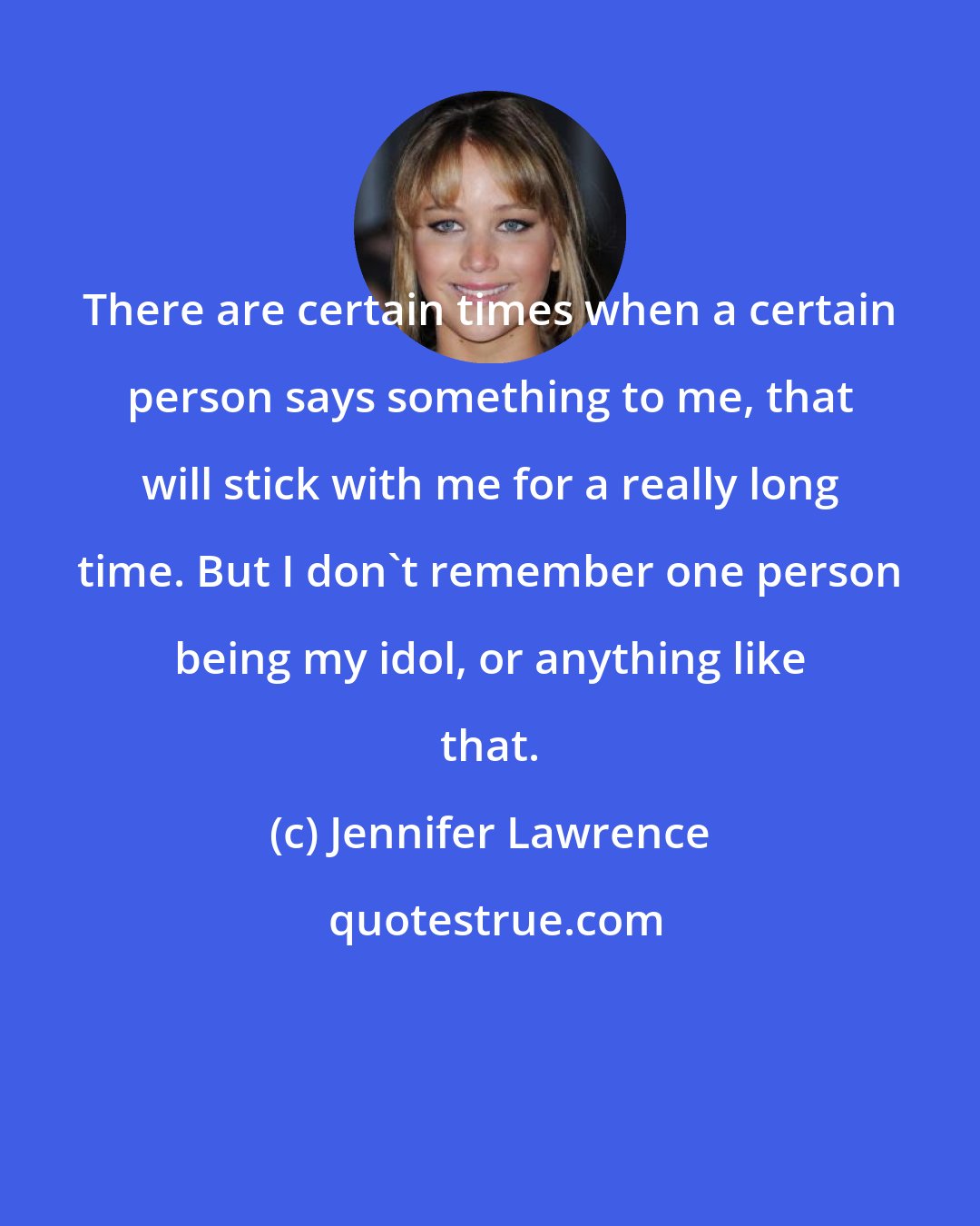 Jennifer Lawrence: There are certain times when a certain person says something to me, that will stick with me for a really long time. But I don't remember one person being my idol, or anything like that.