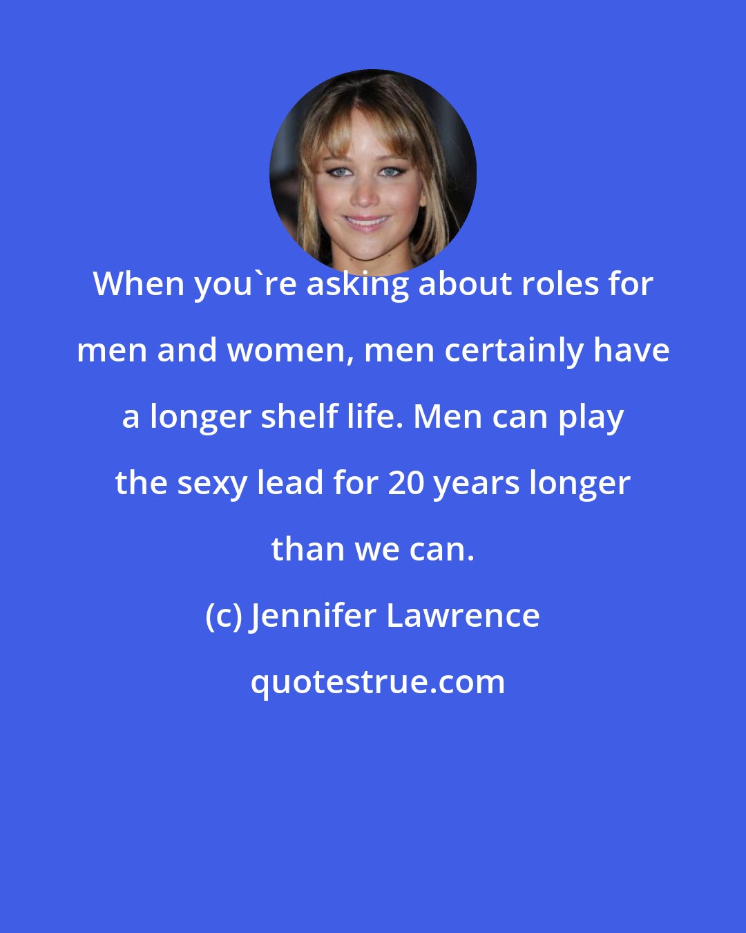 Jennifer Lawrence: When you're asking about roles for men and women, men certainly have a longer shelf life. Men can play the sexy lead for 20 years longer than we can.