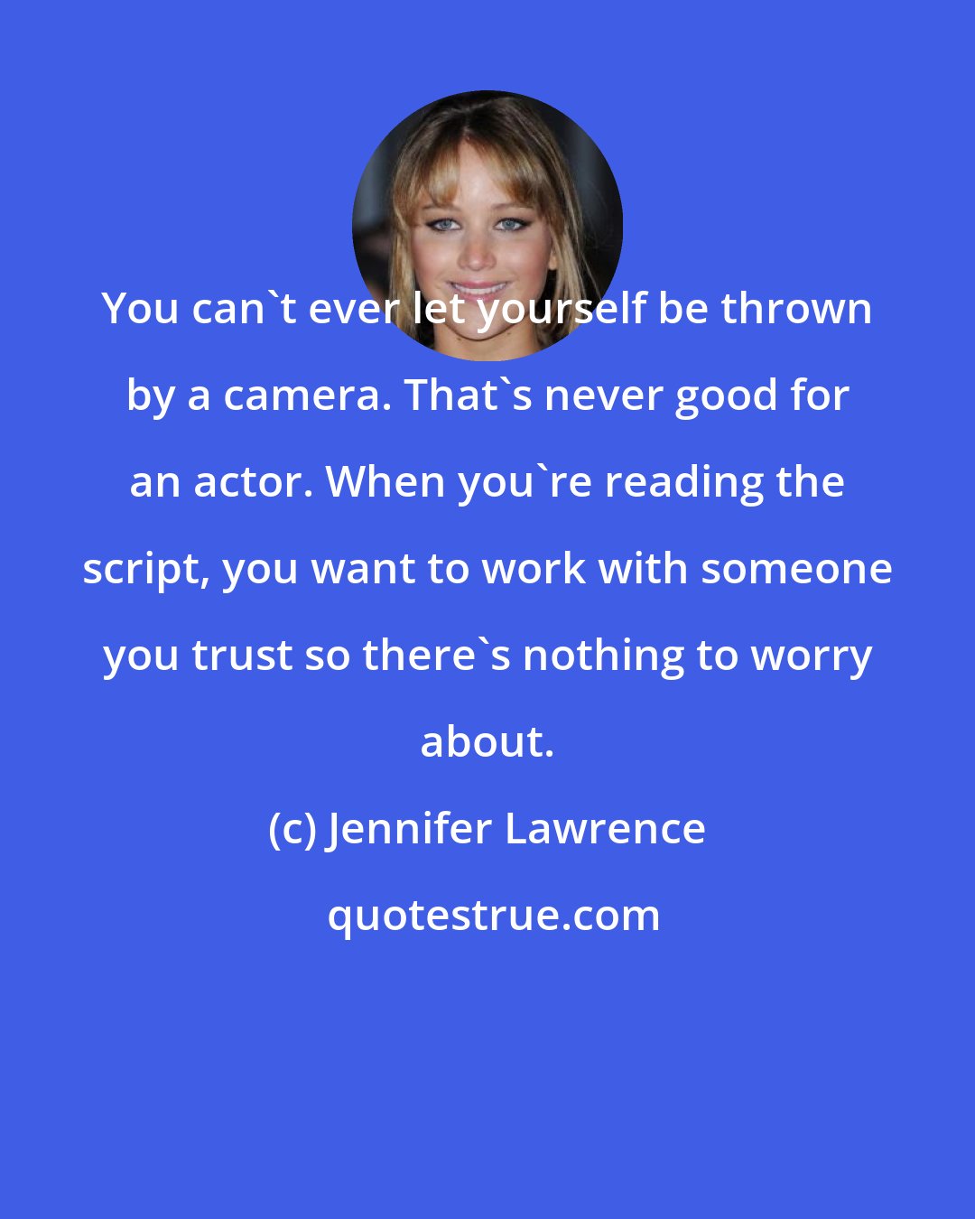 Jennifer Lawrence: You can't ever let yourself be thrown by a camera. That's never good for an actor. When you're reading the script, you want to work with someone you trust so there's nothing to worry about.