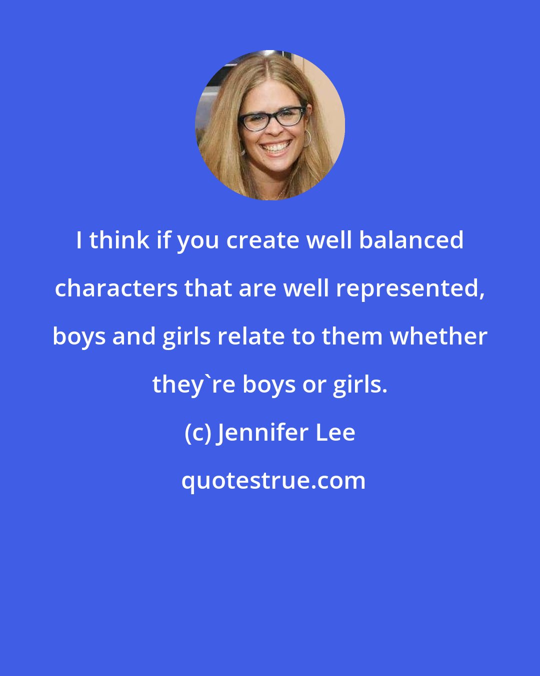 Jennifer Lee: I think if you create well balanced characters that are well represented, boys and girls relate to them whether they're boys or girls.