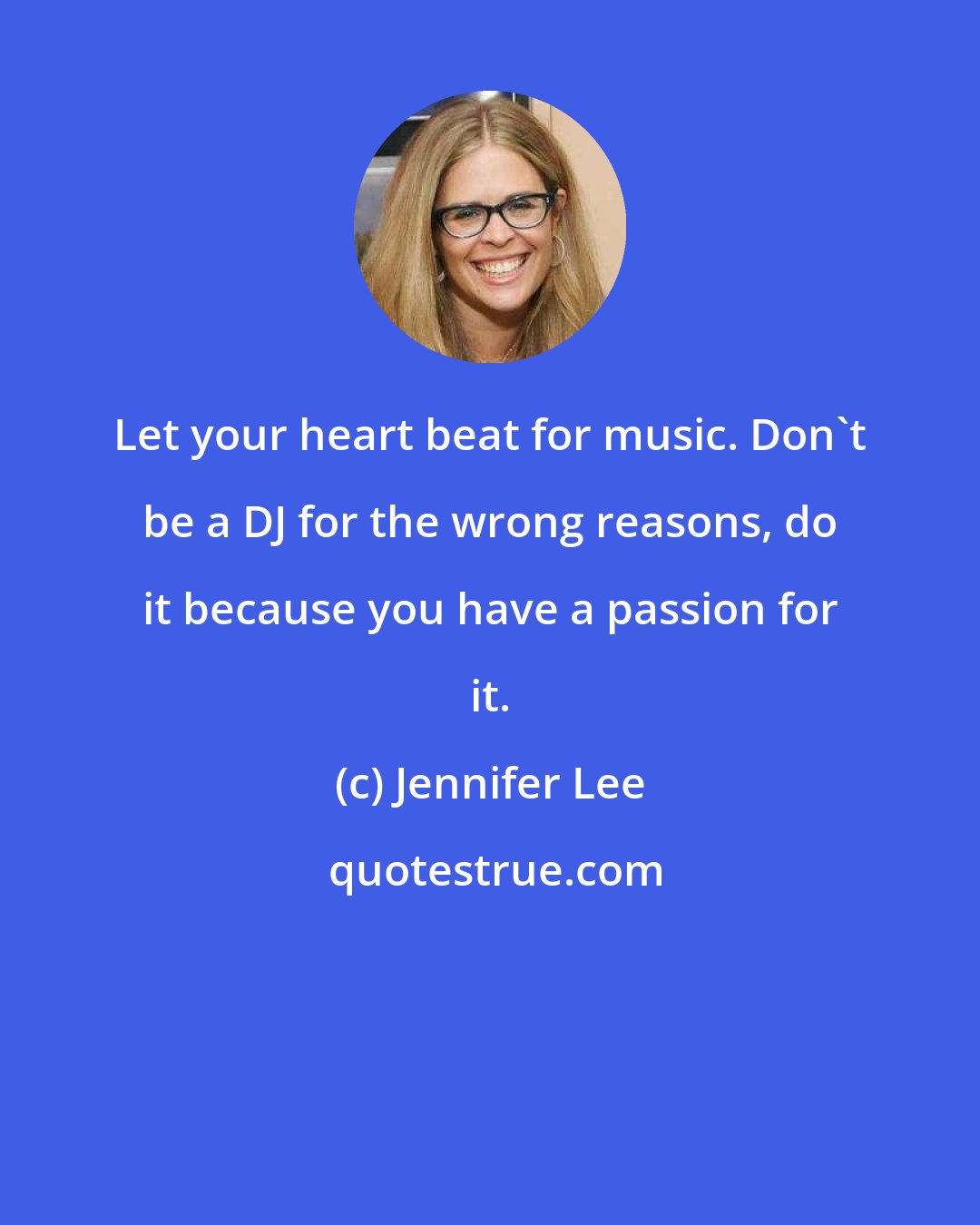 Jennifer Lee: Let your heart beat for music. Don't be a DJ for the wrong reasons, do it because you have a passion for it.