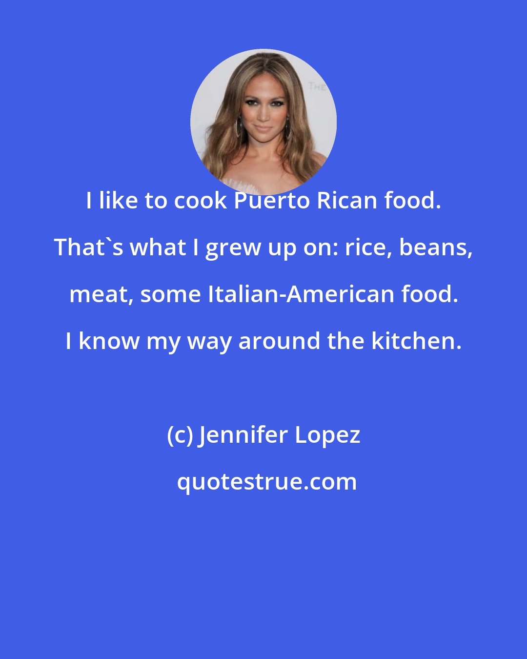 Jennifer Lopez: I like to cook Puerto Rican food. That's what I grew up on: rice, beans, meat, some Italian-American food. I know my way around the kitchen.