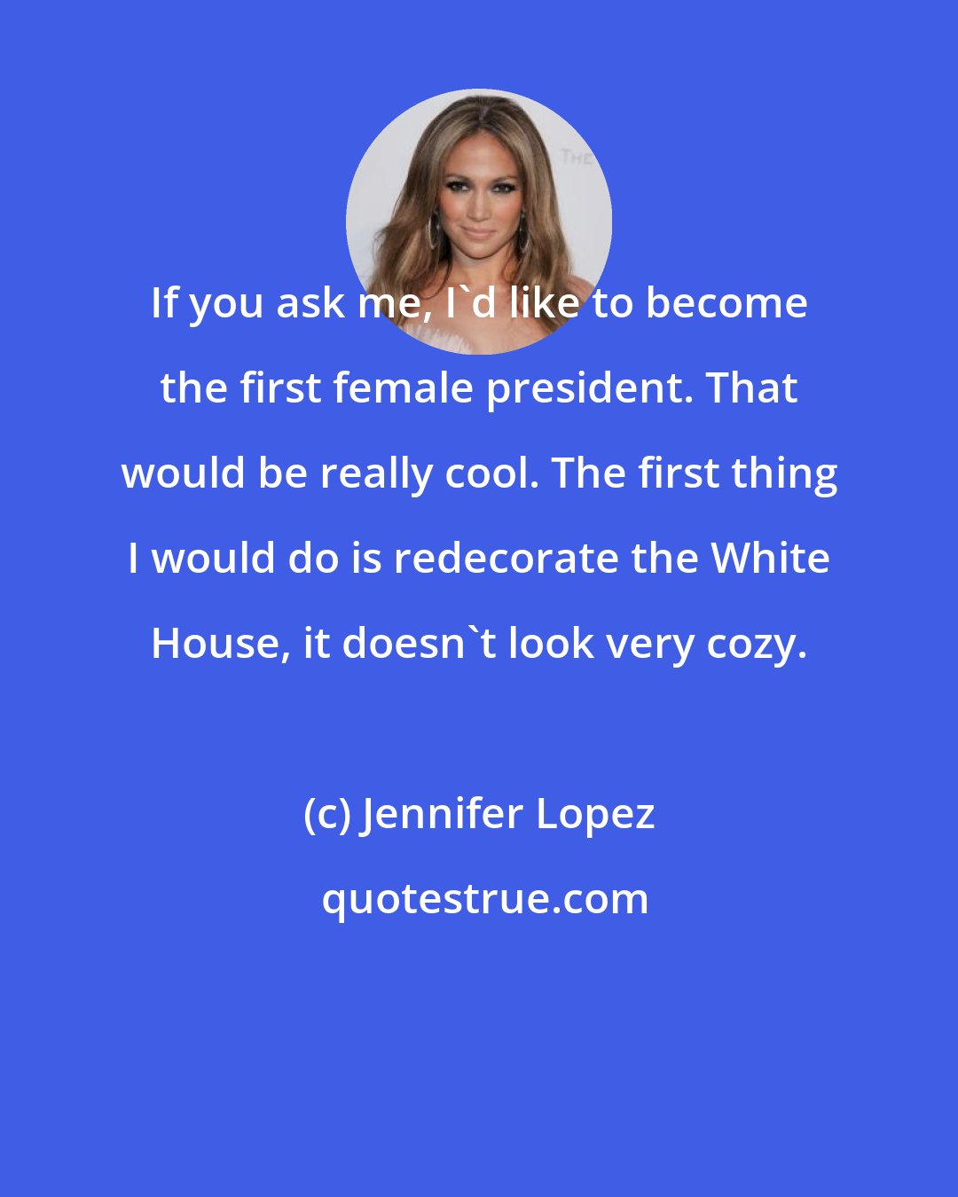 Jennifer Lopez: If you ask me, I'd like to become the first female president. That would be really cool. The first thing I would do is redecorate the White House, it doesn't look very cozy.