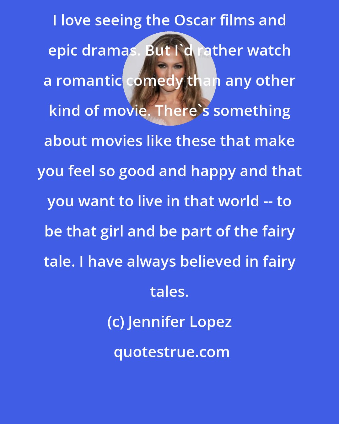 Jennifer Lopez: I love seeing the Oscar films and epic dramas. But I'd rather watch a romantic comedy than any other kind of movie. There's something about movies like these that make you feel so good and happy and that you want to live in that world -- to be that girl and be part of the fairy tale. I have always believed in fairy tales.