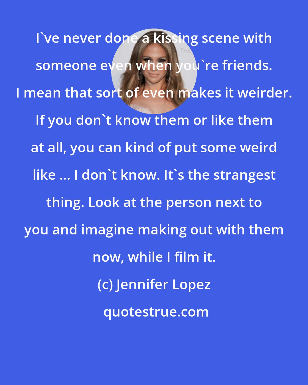Jennifer Lopez: I've never done a kissing scene with someone even when you're friends. I mean that sort of even makes it weirder. If you don't know them or like them at all, you can kind of put some weird like ... I don't know. It's the strangest thing. Look at the person next to you and imagine making out with them now, while I film it.