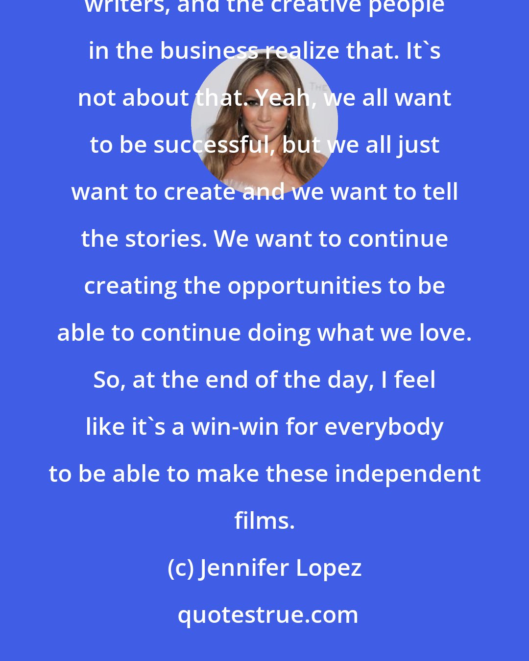 Jennifer Lopez: What you realize is it's not about financial success as an artist. A lot of actors and actresses, producers, writers, and the creative people in the business realize that. It's not about that. Yeah, we all want to be successful, but we all just want to create and we want to tell the stories. We want to continue creating the opportunities to be able to continue doing what we love. So, at the end of the day, I feel like it's a win-win for everybody to be able to make these independent films.