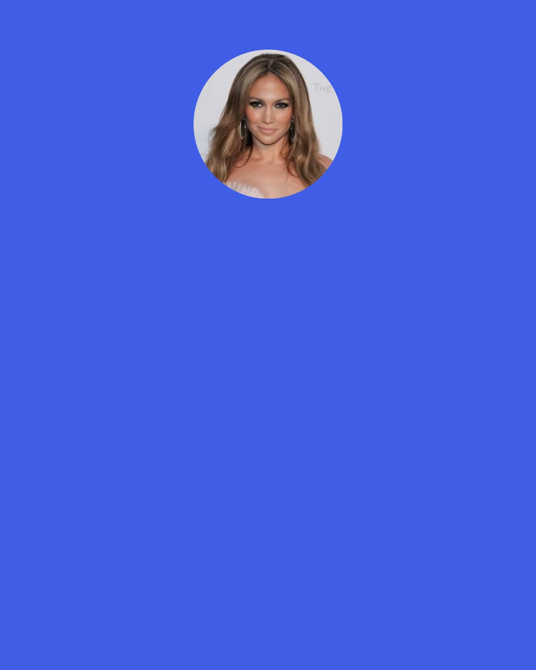 Jennifer Lopez: [Having perosonal trainer for the movie 'The back-up plan'] I felt like I had just given birth. He was like, "You can't eat anything but this. You've got to do what I say." So along with doing the film, I did this kind of disciplined workout regimen, because every cheese farmer is ripped and buff, and I wanted to be true to character, because I'm Method. But it took a lot of hard work to get there. You can rest assured in the fact that it's all gone now.