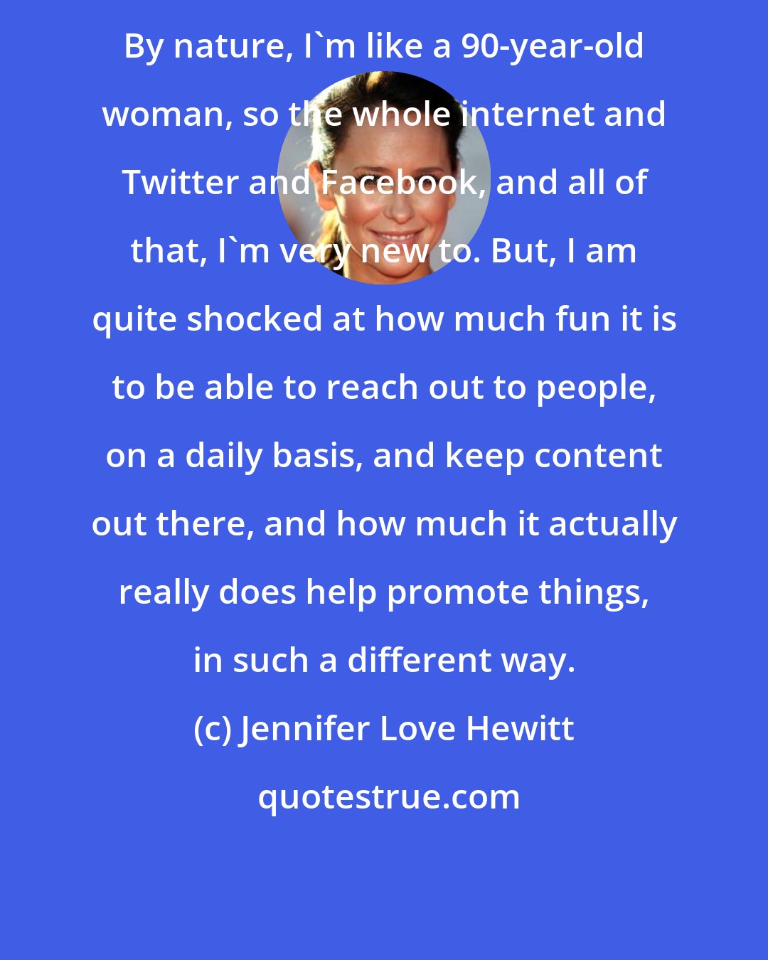 Jennifer Love Hewitt: By nature, I'm like a 90-year-old woman, so the whole internet and Twitter and Facebook, and all of that, I'm very new to. But, I am quite shocked at how much fun it is to be able to reach out to people, on a daily basis, and keep content out there, and how much it actually really does help promote things, in such a different way.