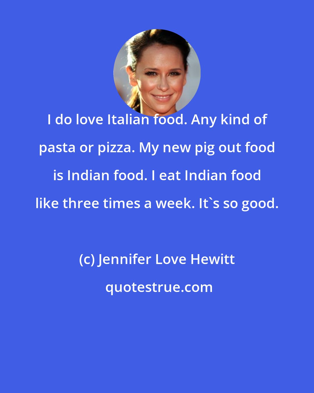 Jennifer Love Hewitt: I do love Italian food. Any kind of pasta or pizza. My new pig out food is Indian food. I eat Indian food like three times a week. It's so good.