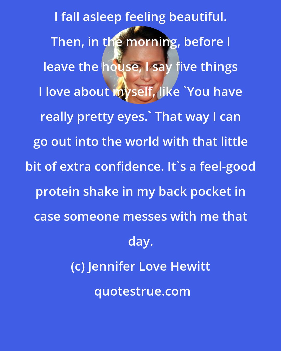 Jennifer Love Hewitt: I fall asleep feeling beautiful. Then, in the morning, before I leave the house, I say five things I love about myself, like 'You have really pretty eyes.' That way I can go out into the world with that little bit of extra confidence. It's a feel-good protein shake in my back pocket in case someone messes with me that day.