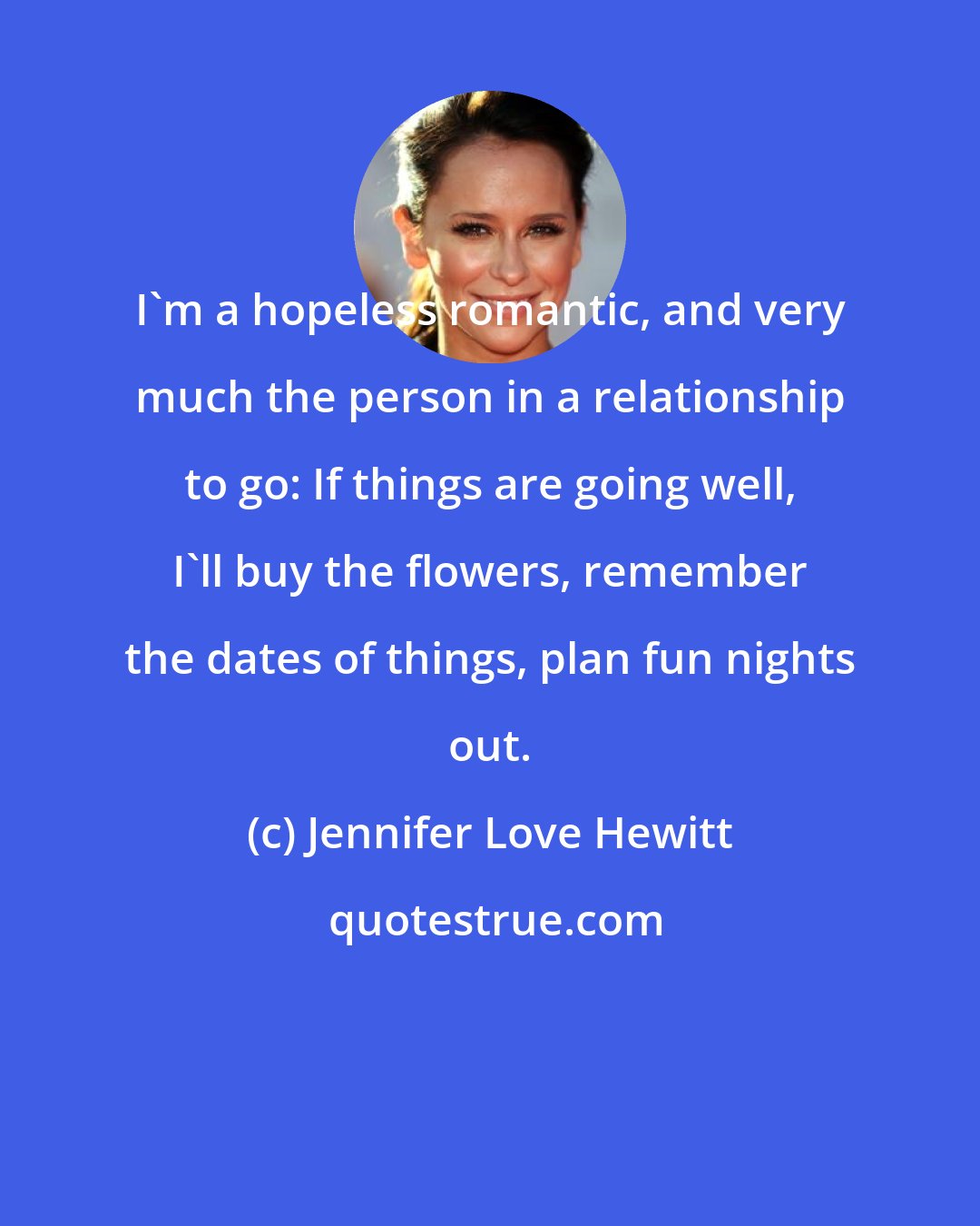 Jennifer Love Hewitt: I'm a hopeless romantic, and very much the person in a relationship to go: If things are going well, I'll buy the flowers, remember the dates of things, plan fun nights out.