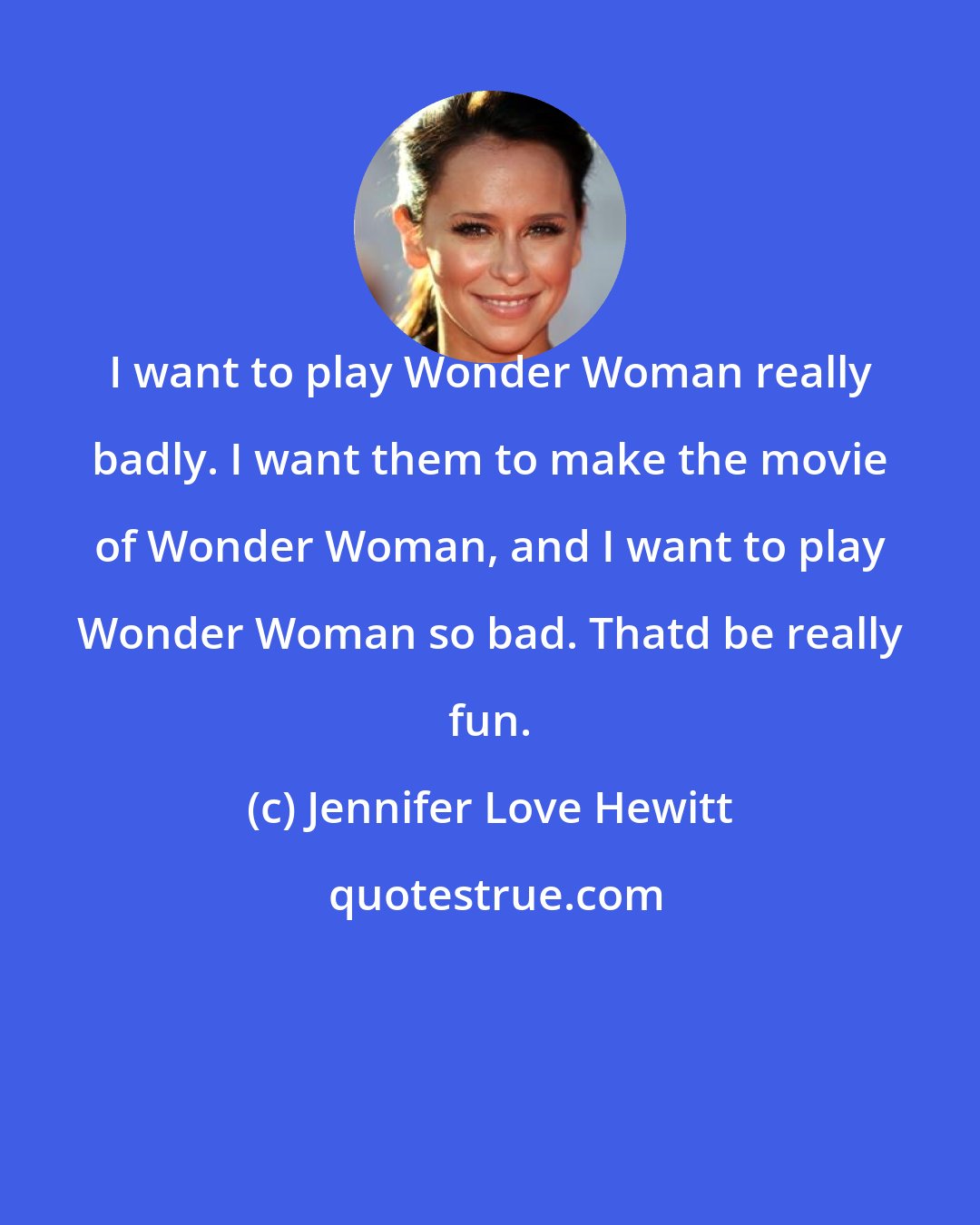 Jennifer Love Hewitt: I want to play Wonder Woman really badly. I want them to make the movie of Wonder Woman, and I want to play Wonder Woman so bad. Thatd be really fun.