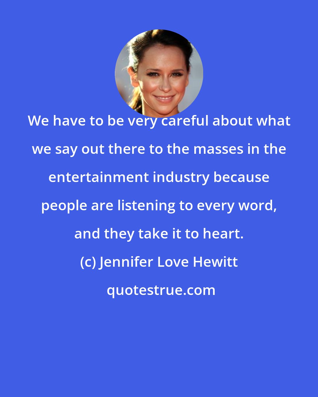 Jennifer Love Hewitt: We have to be very careful about what we say out there to the masses in the entertainment industry because people are listening to every word, and they take it to heart.