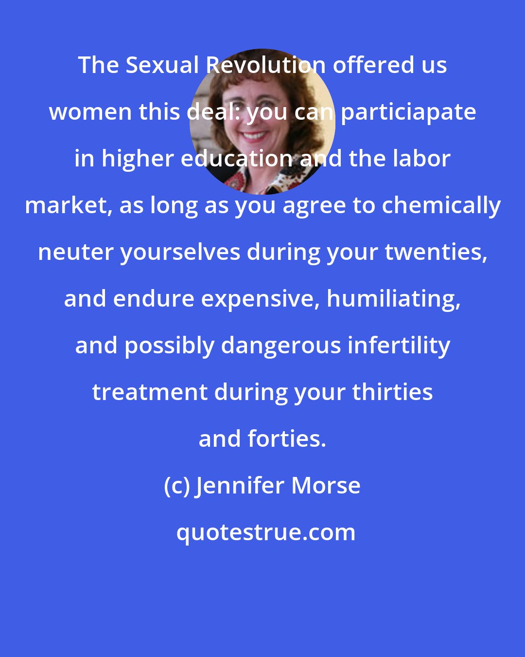 Jennifer Morse: The Sexual Revolution offered us women this deal: you can particiapate in higher education and the labor market, as long as you agree to chemically neuter yourselves during your twenties, and endure expensive, humiliating, and possibly dangerous infertility treatment during your thirties and forties.