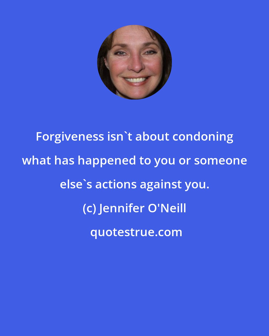 Jennifer O'Neill: Forgiveness isn't about condoning what has happened to you or someone else's actions against you.