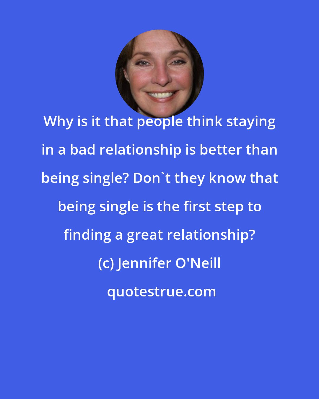 Jennifer O'Neill: Why is it that people think staying in a bad relationship is better than being single? Don't they know that being single is the first step to finding a great relationship?