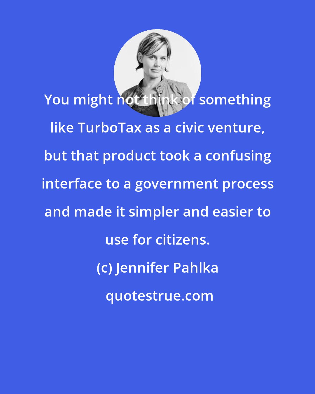 Jennifer Pahlka: You might not think of something like TurboTax as a civic venture, but that product took a confusing interface to a government process and made it simpler and easier to use for citizens.