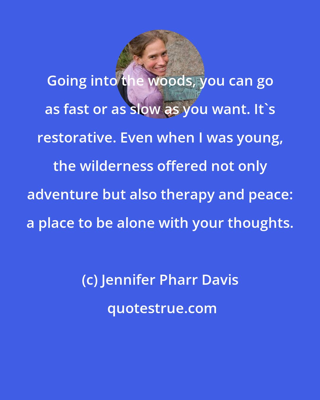 Jennifer Pharr Davis: Going into the woods, you can go as fast or as slow as you want. It's restorative. Even when I was young, the wilderness offered not only adventure but also therapy and peace: a place to be alone with your thoughts.