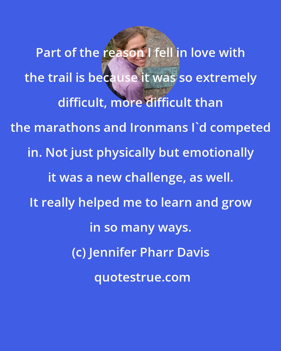 Jennifer Pharr Davis: Part of the reason I fell in love with the trail is because it was so extremely difficult, more difficult than the marathons and Ironmans I'd competed in. Not just physically but emotionally it was a new challenge, as well. It really helped me to learn and grow in so many ways.