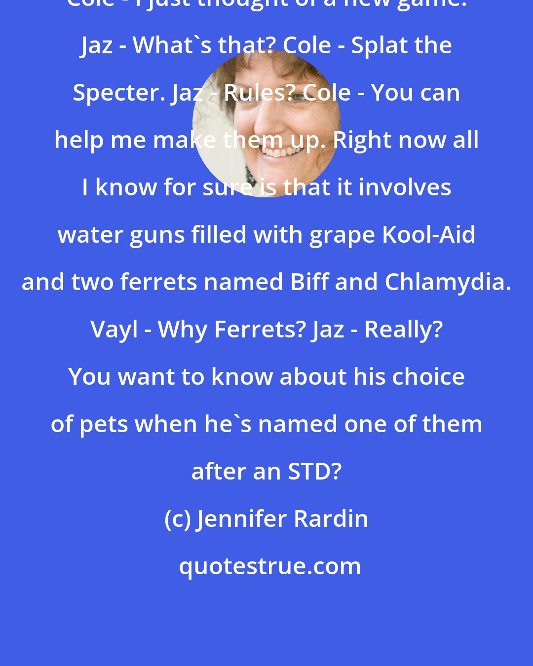 Jennifer Rardin: Cole - I just thought of a new game. Jaz - What's that? Cole - Splat the Specter. Jaz - Rules? Cole - You can help me make them up. Right now all I know for sure is that it involves water guns filled with grape Kool-Aid and two ferrets named Biff and Chlamydia. Vayl - Why Ferrets? Jaz - Really? You want to know about his choice of pets when he's named one of them after an STD?