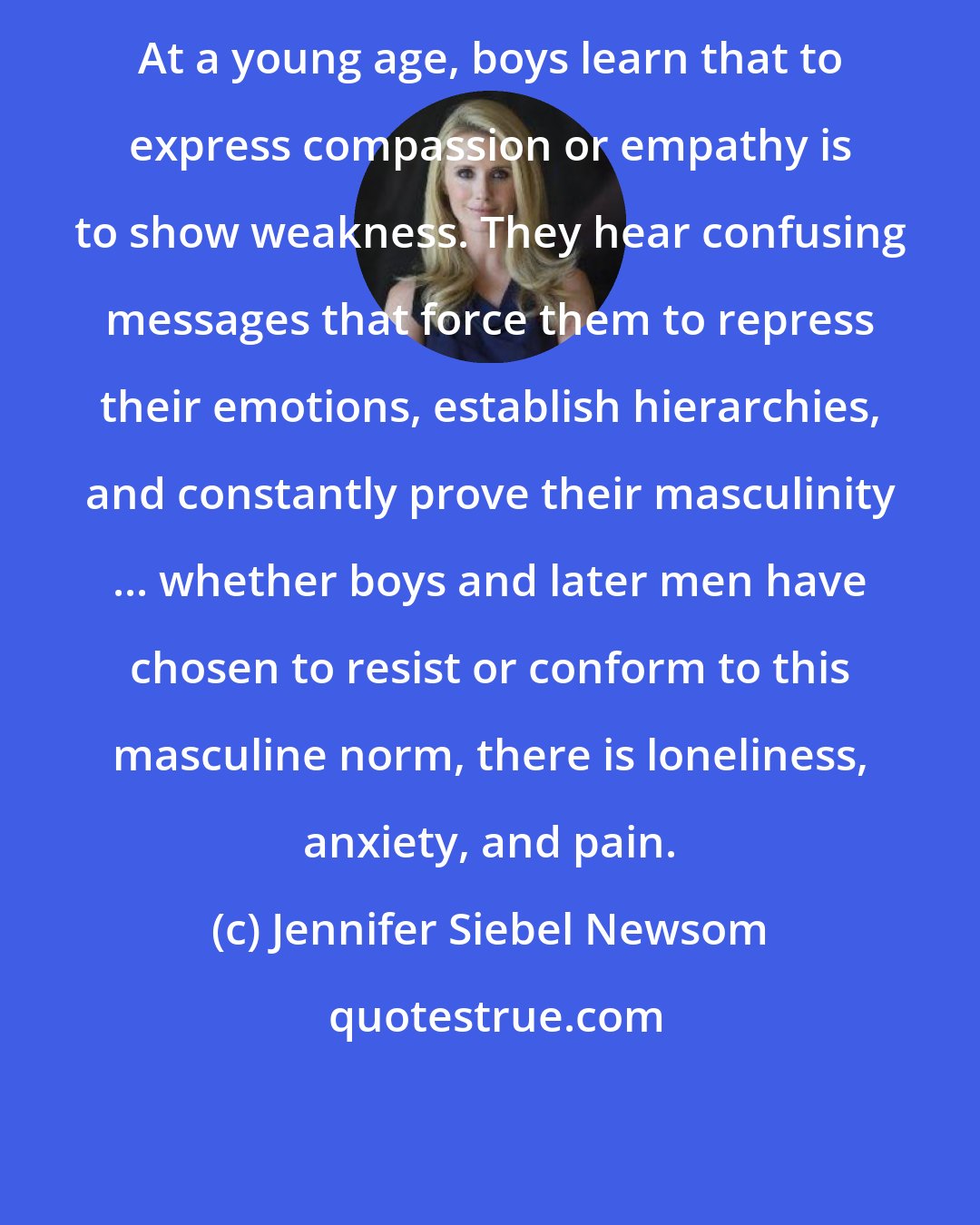 Jennifer Siebel Newsom: At a young age, boys learn that to express compassion or empathy is to show weakness. They hear confusing messages that force them to repress their emotions, establish hierarchies, and constantly prove their masculinity ... whether boys and later men have chosen to resist or conform to this masculine norm, there is loneliness, anxiety, and pain.