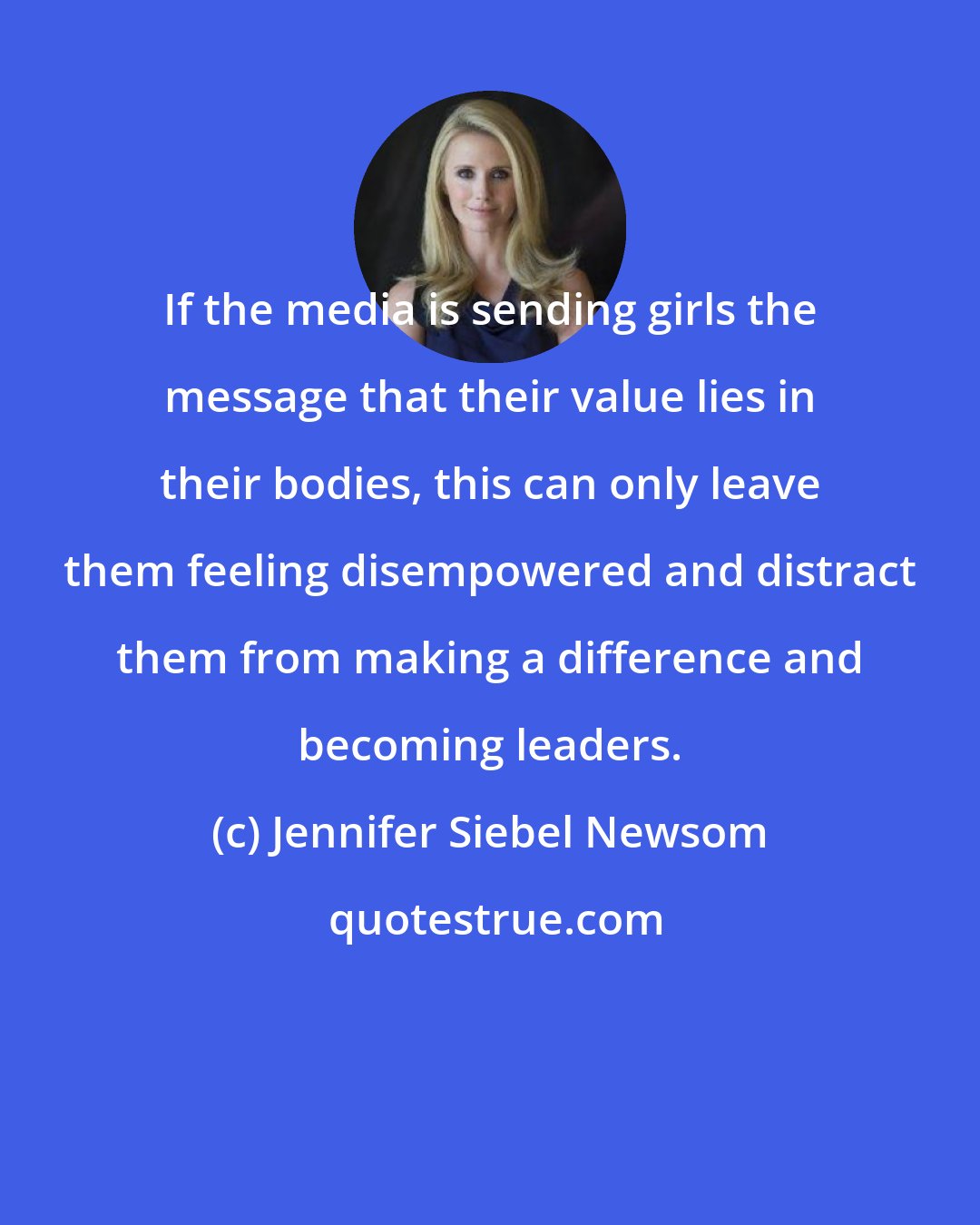 Jennifer Siebel Newsom: If the media is sending girls the message that their value lies in their bodies, this can only leave them feeling disempowered and distract them from making a difference and becoming leaders.