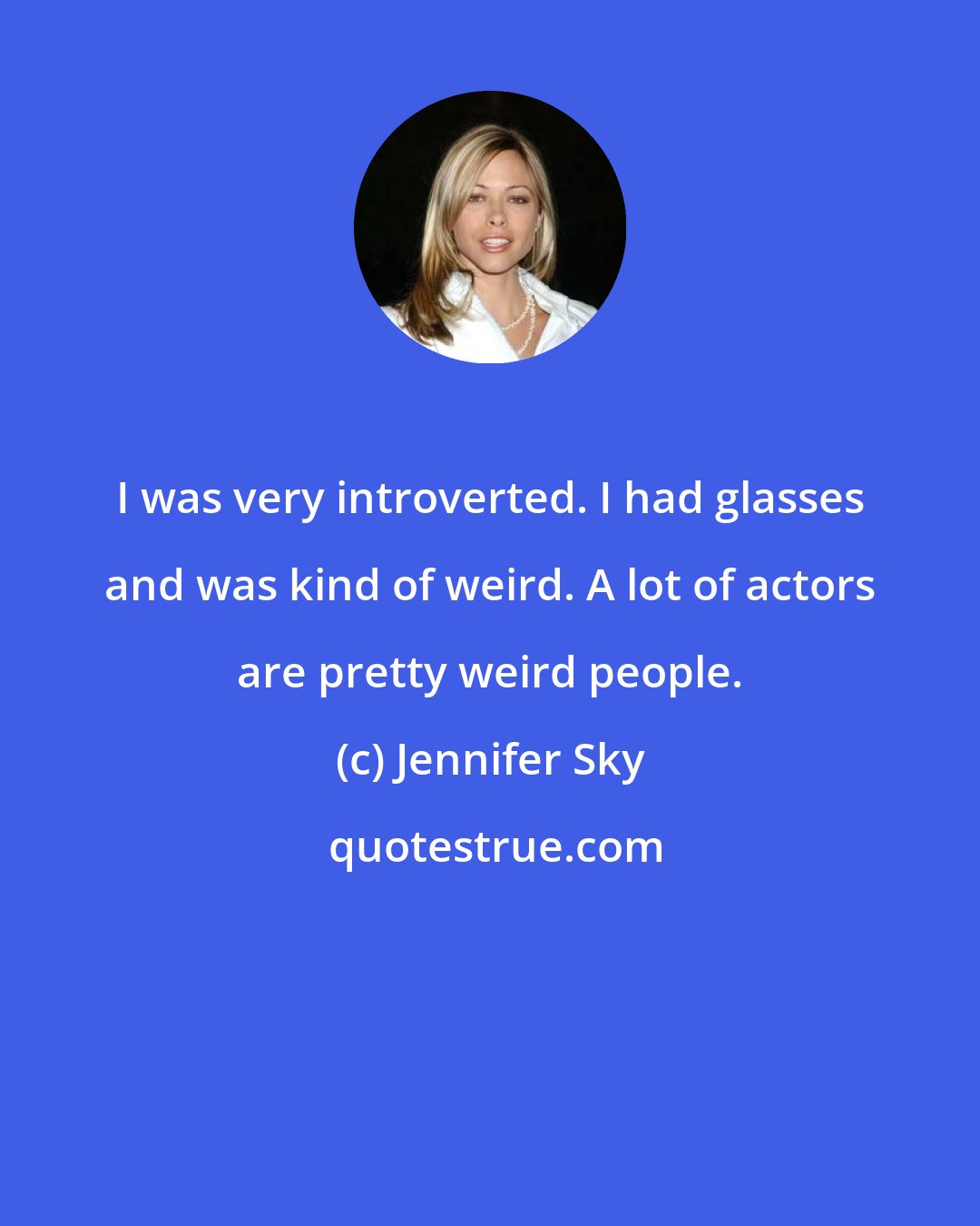 Jennifer Sky: I was very introverted. I had glasses and was kind of weird. A lot of actors are pretty weird people.