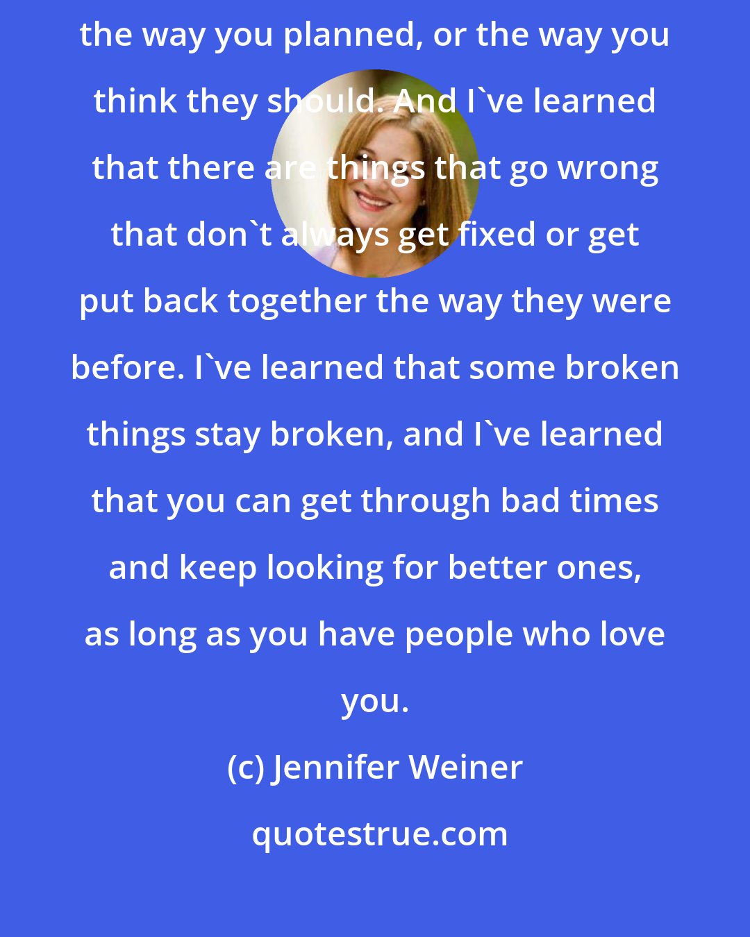 Jennifer Weiner: I've learned a lot this year.. I learned that things don't always turn our the way you planned, or the way you think they should. And I've learned that there are things that go wrong that don't always get fixed or get put back together the way they were before. I've learned that some broken things stay broken, and I've learned that you can get through bad times and keep looking for better ones, as long as you have people who love you.