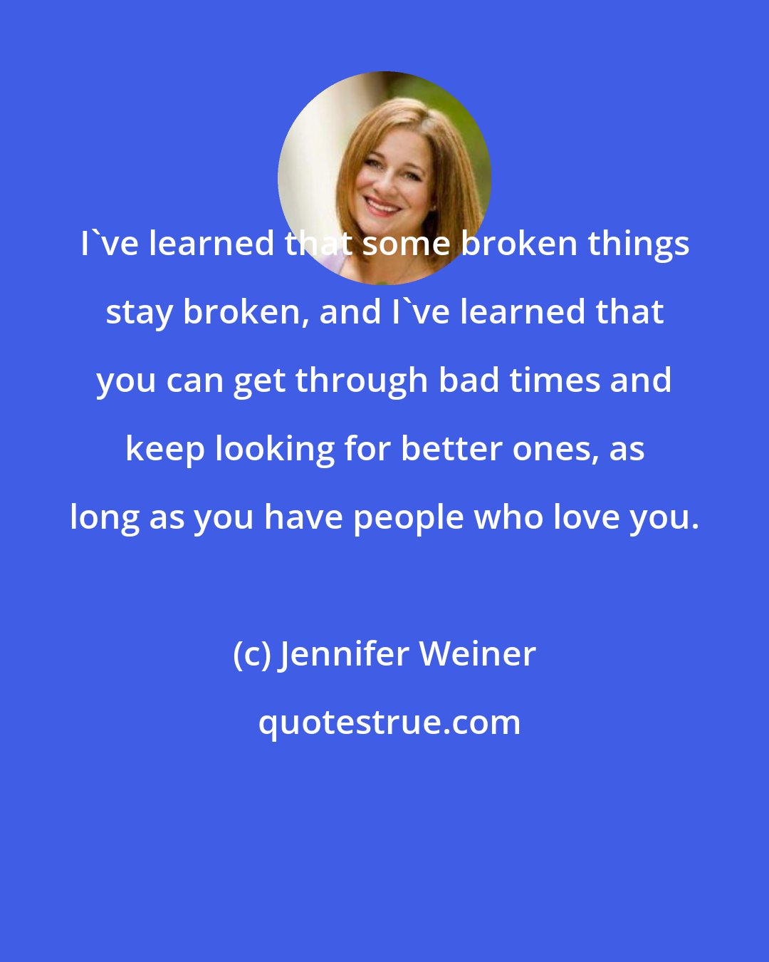 Jennifer Weiner: I've learned that some broken things stay broken, and I've learned that you can get through bad times and keep looking for better ones, as long as you have people who love you.