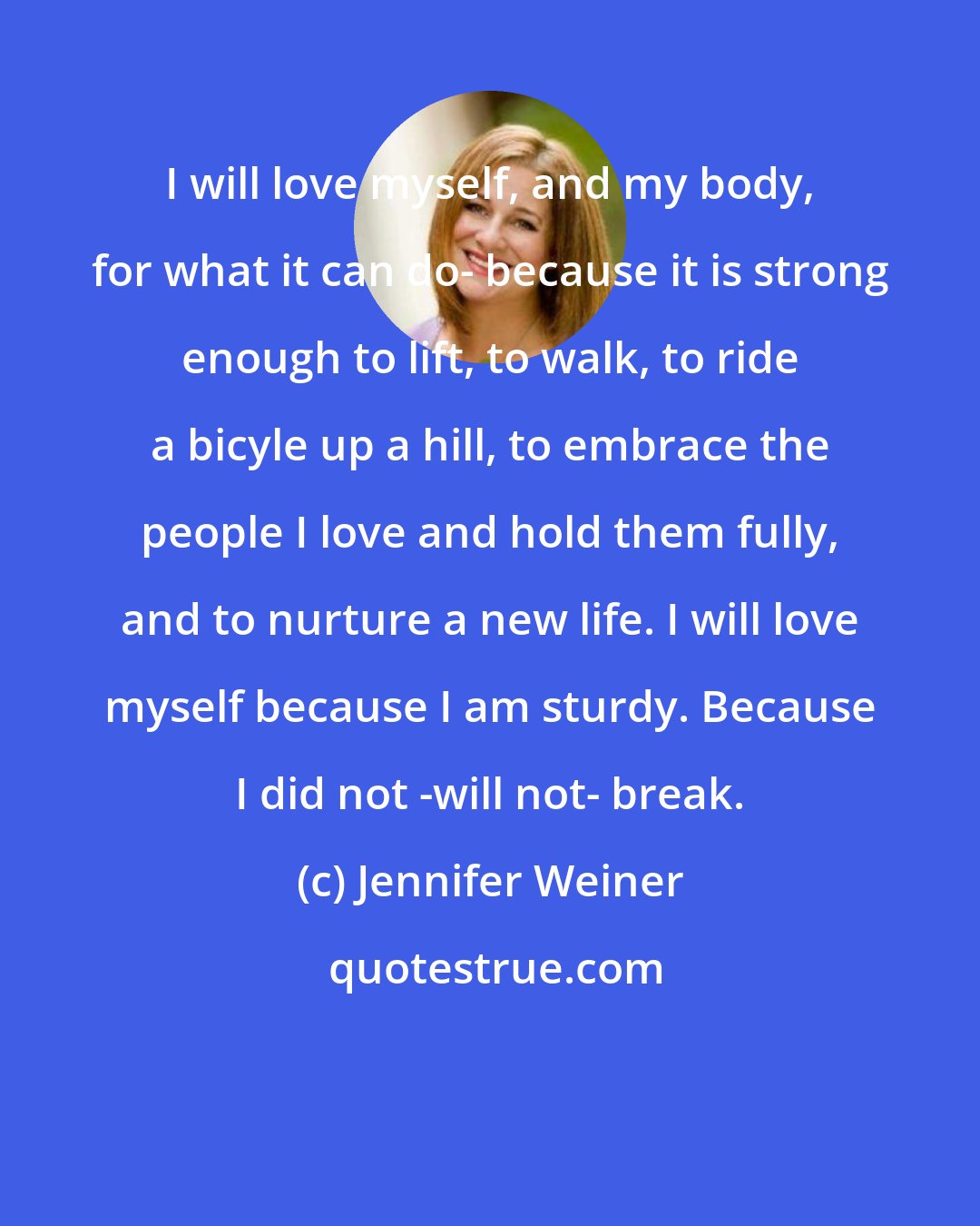 Jennifer Weiner: I will love myself, and my body, for what it can do- because it is strong enough to lift, to walk, to ride a bicyle up a hill, to embrace the people I love and hold them fully, and to nurture a new life. I will love myself because I am sturdy. Because I did not -will not- break.