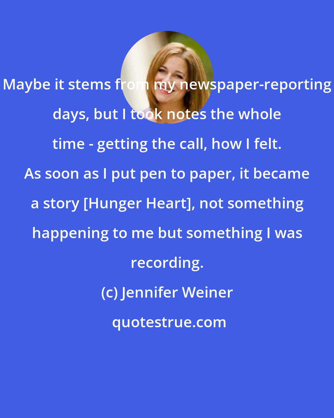 Jennifer Weiner: Maybe it stems from my newspaper-reporting days, but I took notes the whole time - getting the call, how I felt. As soon as I put pen to paper, it became a story [Hunger Heart], not something happening to me but something I was recording.