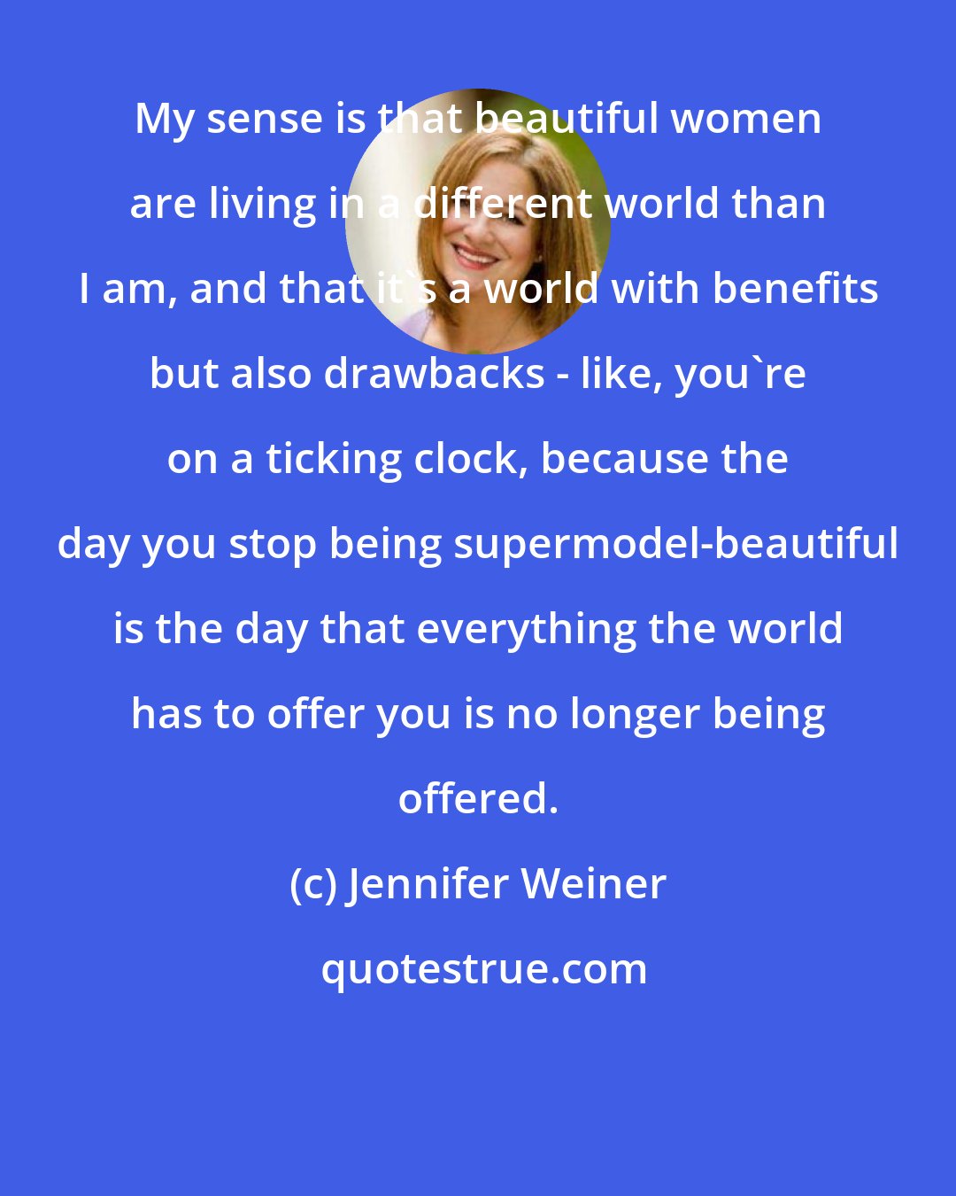 Jennifer Weiner: My sense is that beautiful women are living in a different world than I am, and that it's a world with benefits but also drawbacks - like, you're on a ticking clock, because the day you stop being supermodel-beautiful is the day that everything the world has to offer you is no longer being offered.