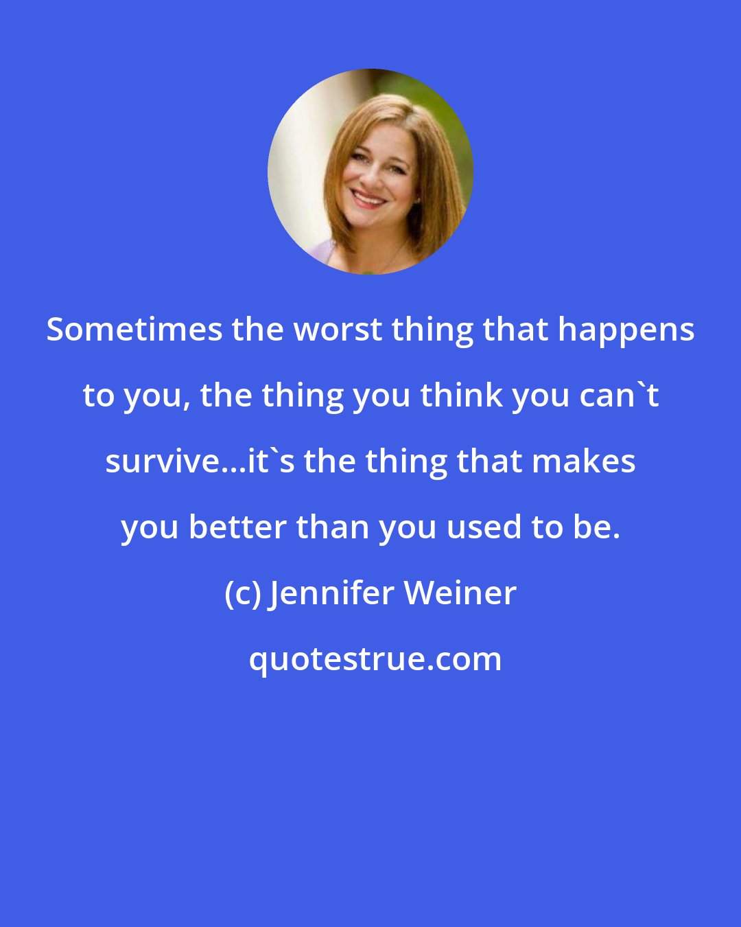 Jennifer Weiner: Sometimes the worst thing that happens to you, the thing you think you can't survive...it's the thing that makes you better than you used to be.