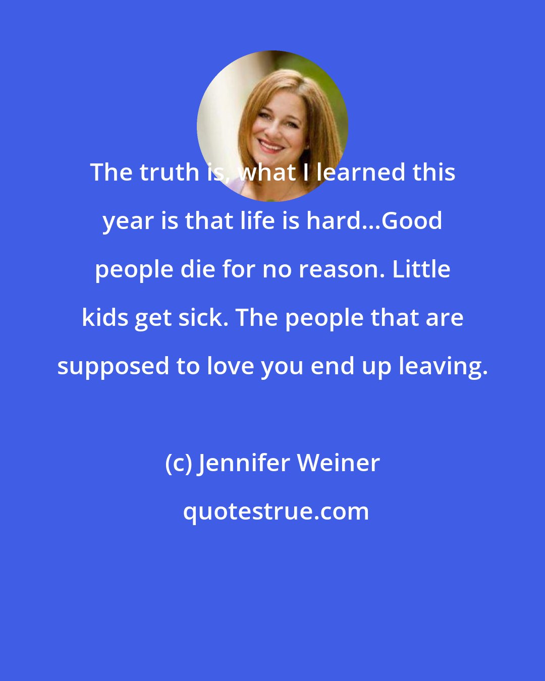 Jennifer Weiner: The truth is, what I learned this year is that life is hard...Good people die for no reason. Little kids get sick. The people that are supposed to love you end up leaving.