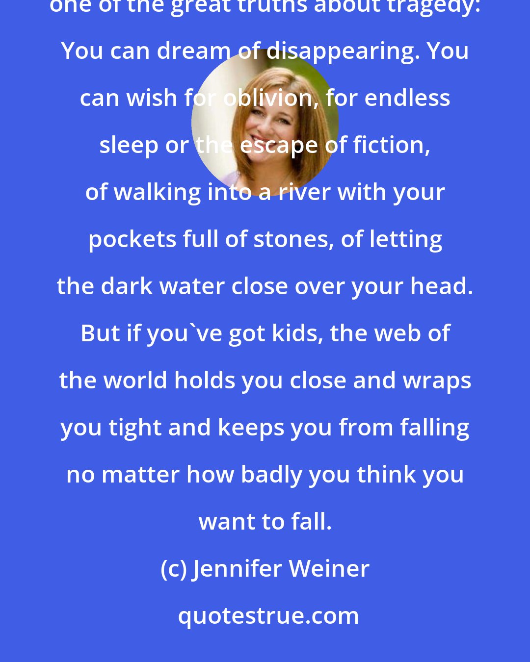 Jennifer Weiner: As the days piled up into weeks, and the weeks turned into months, and fall slid into winter, I realized one of the great truths about tragedy: You can dream of disappearing. You can wish for oblivion, for endless sleep or the escape of fiction, of walking into a river with your pockets full of stones, of letting the dark water close over your head. But if you've got kids, the web of the world holds you close and wraps you tight and keeps you from falling no matter how badly you think you want to fall.