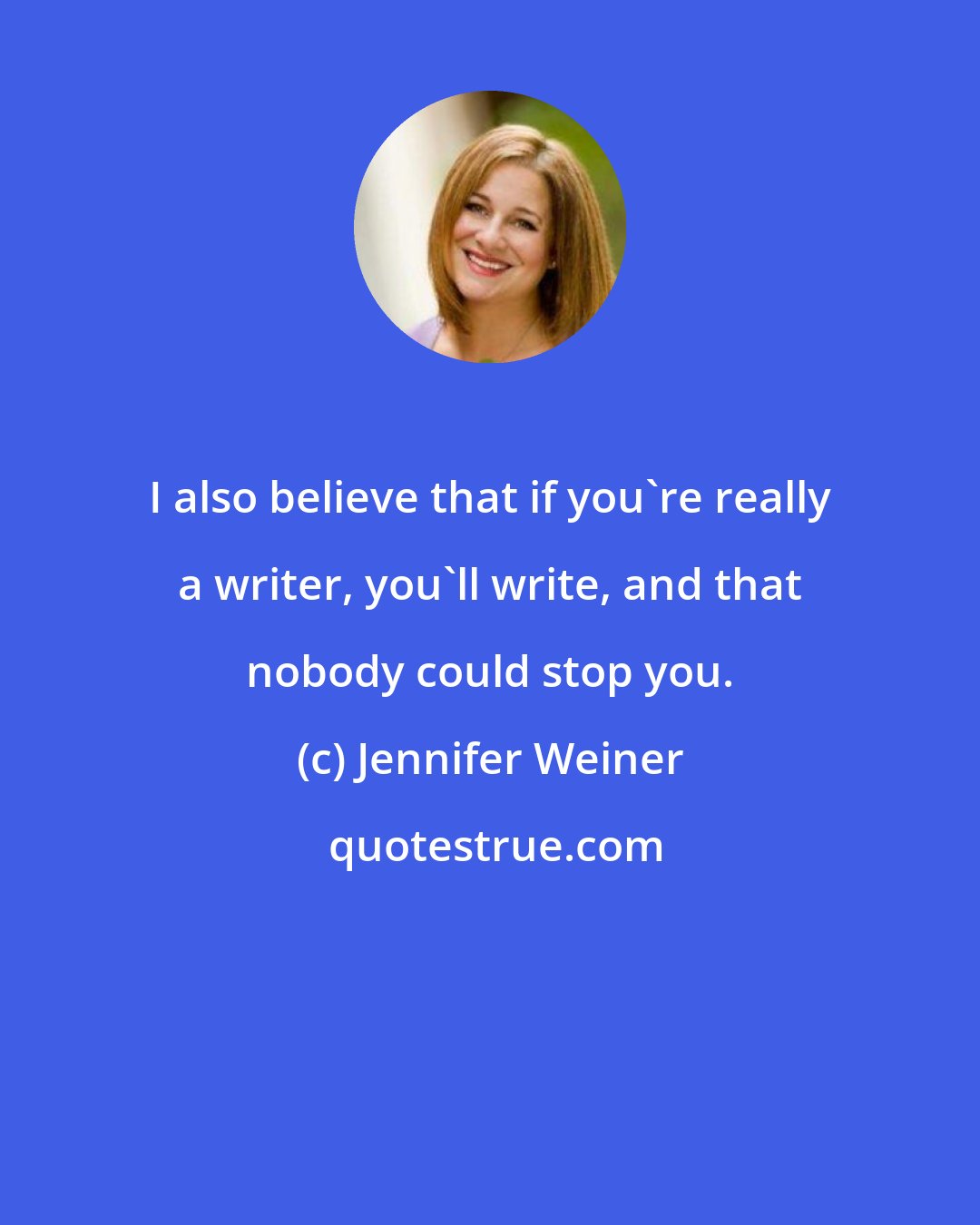 Jennifer Weiner: I also believe that if you're really a writer, you'll write, and that nobody could stop you.