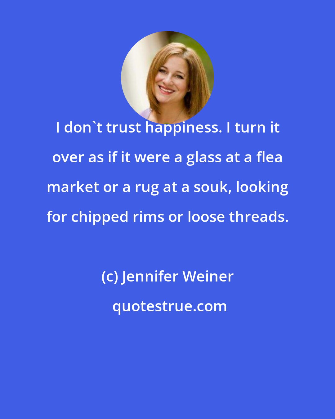 Jennifer Weiner: I don't trust happiness. I turn it over as if it were a glass at a flea market or a rug at a souk, looking for chipped rims or loose threads.