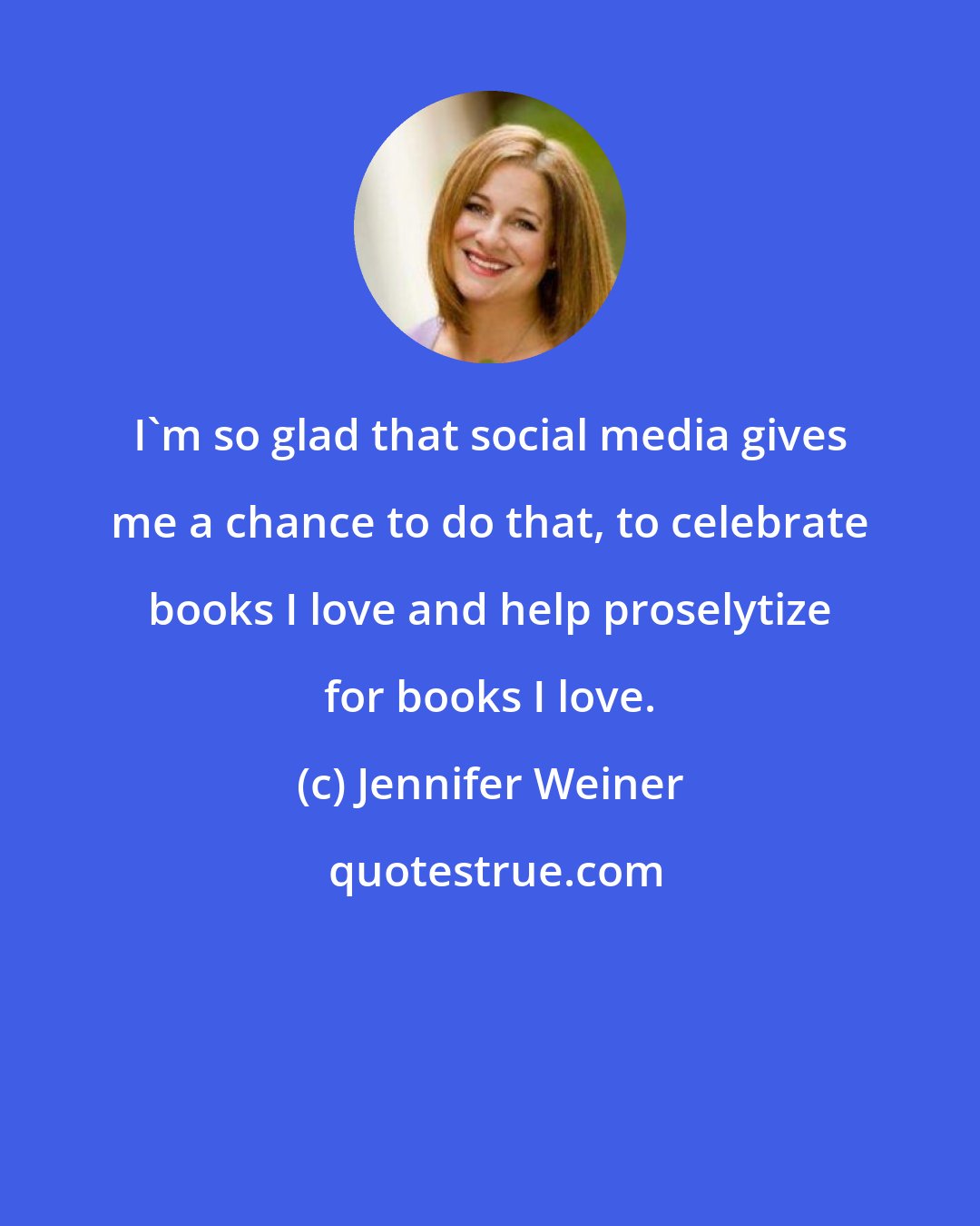 Jennifer Weiner: I'm so glad that social media gives me a chance to do that, to celebrate books I love and help proselytize for books I love.