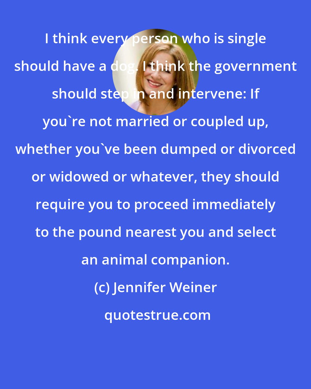 Jennifer Weiner: I think every person who is single should have a dog. I think the government should step in and intervene: If you're not married or coupled up, whether you've been dumped or divorced or widowed or whatever, they should require you to proceed immediately to the pound nearest you and select an animal companion.