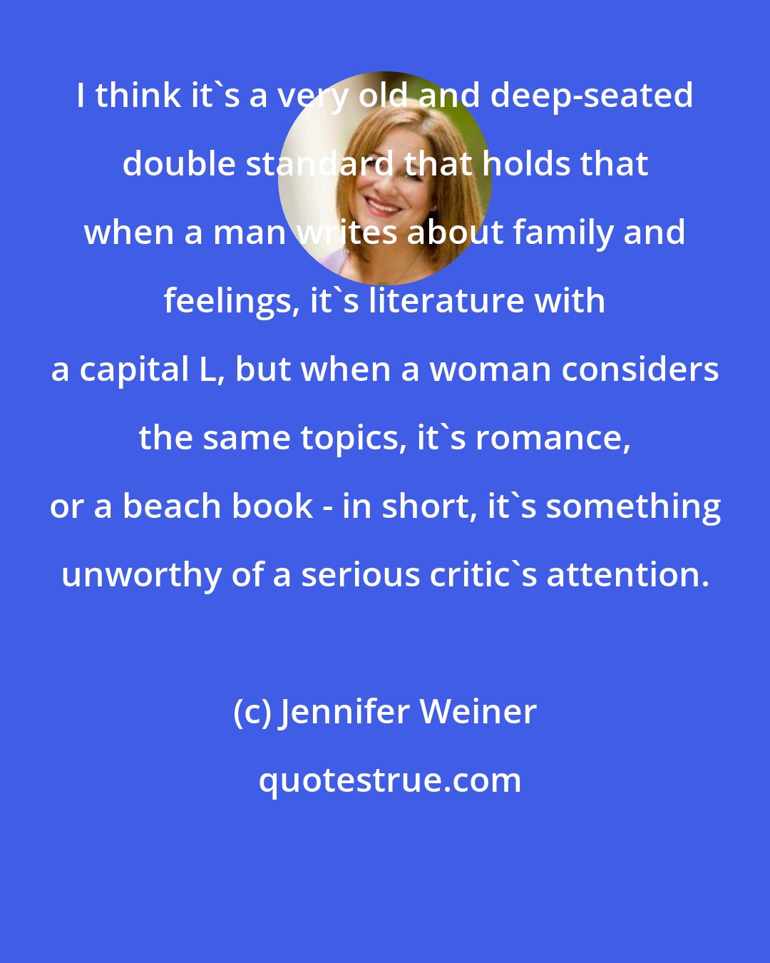 Jennifer Weiner: I think it's a very old and deep-seated double standard that holds that when a man writes about family and feelings, it's literature with a capital L, but when a woman considers the same topics, it's romance, or a beach book - in short, it's something unworthy of a serious critic's attention.