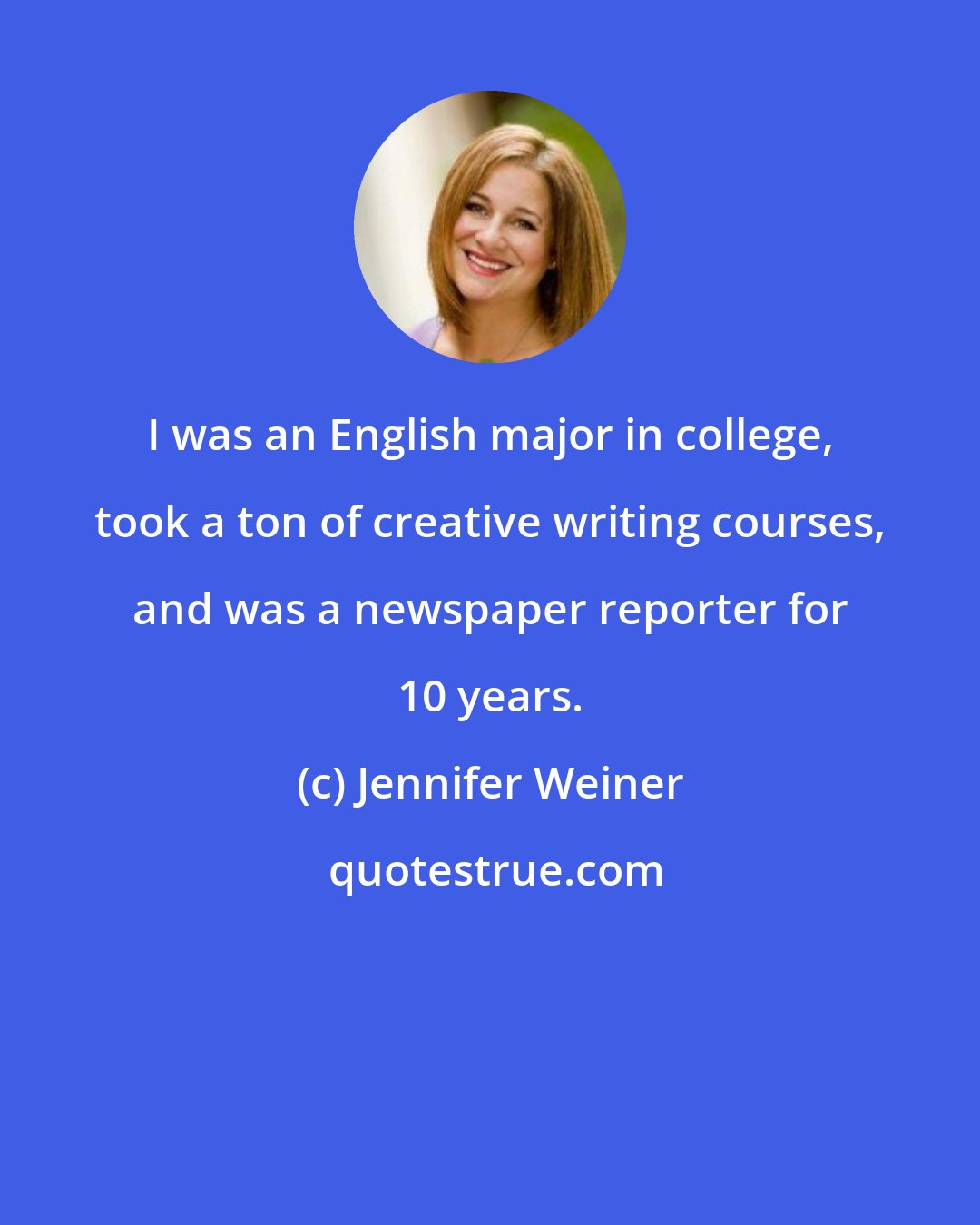 Jennifer Weiner: I was an English major in college, took a ton of creative writing courses, and was a newspaper reporter for 10 years.