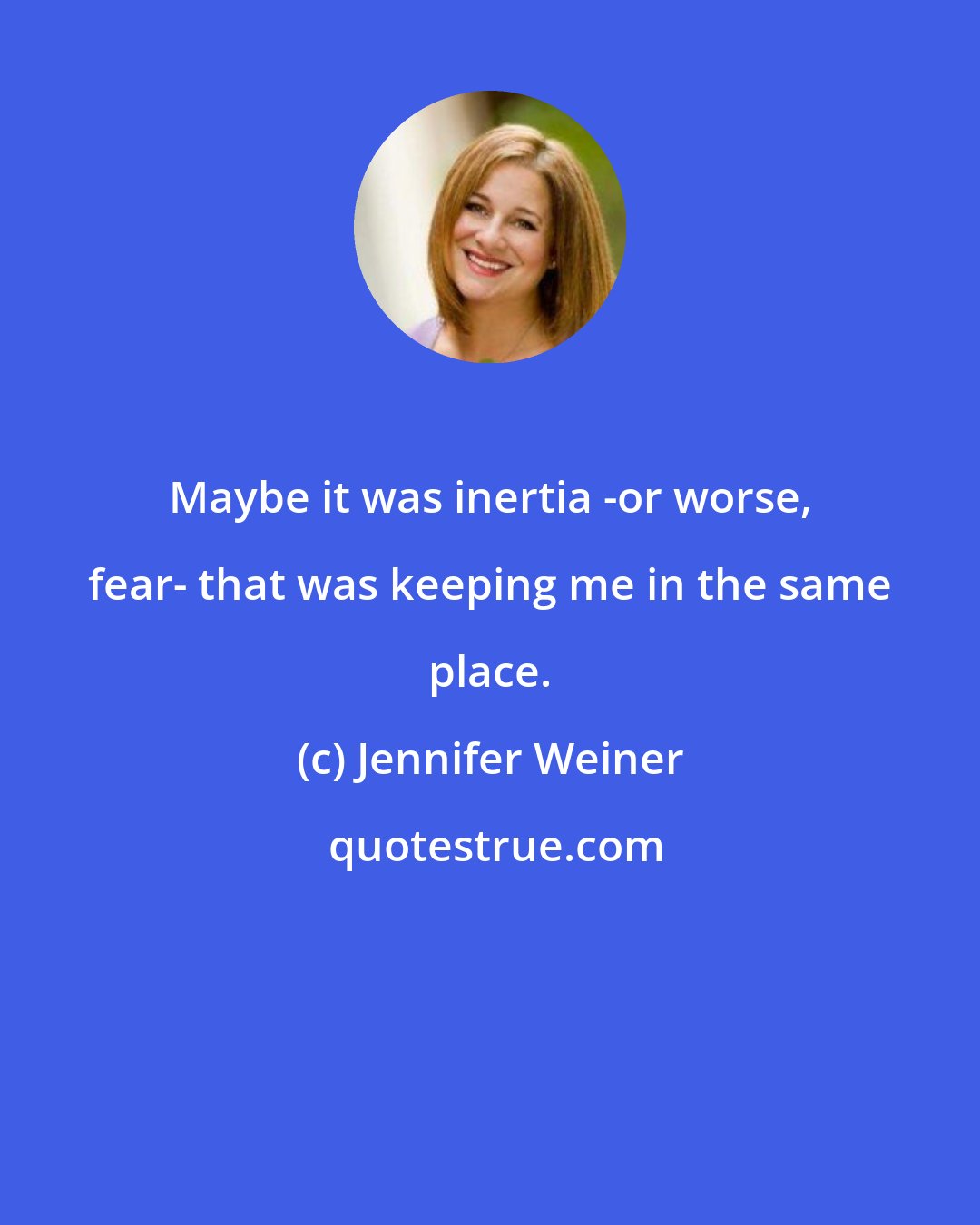 Jennifer Weiner: Maybe it was inertia -or worse, fear- that was keeping me in the same place.