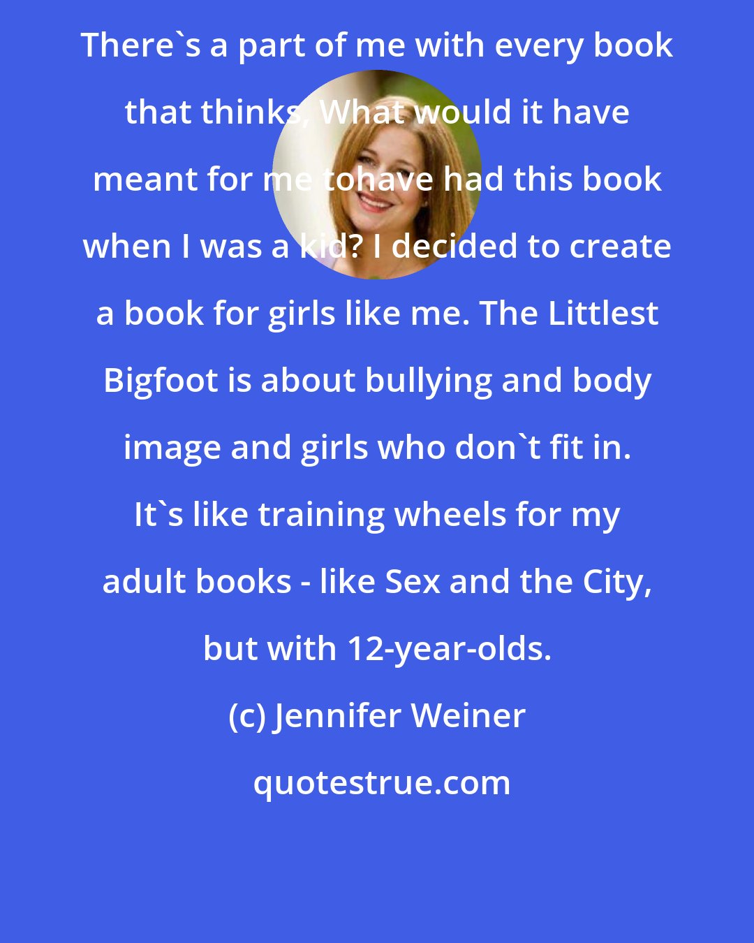 Jennifer Weiner: There's a part of me with every book that thinks, What would it have meant for me tohave had this book when I was a kid? I decided to create a book for girls like me. The Littlest Bigfoot is about bullying and body image and girls who don't fit in. It's like training wheels for my adult books - like Sex and the City, but with 12-year-olds.