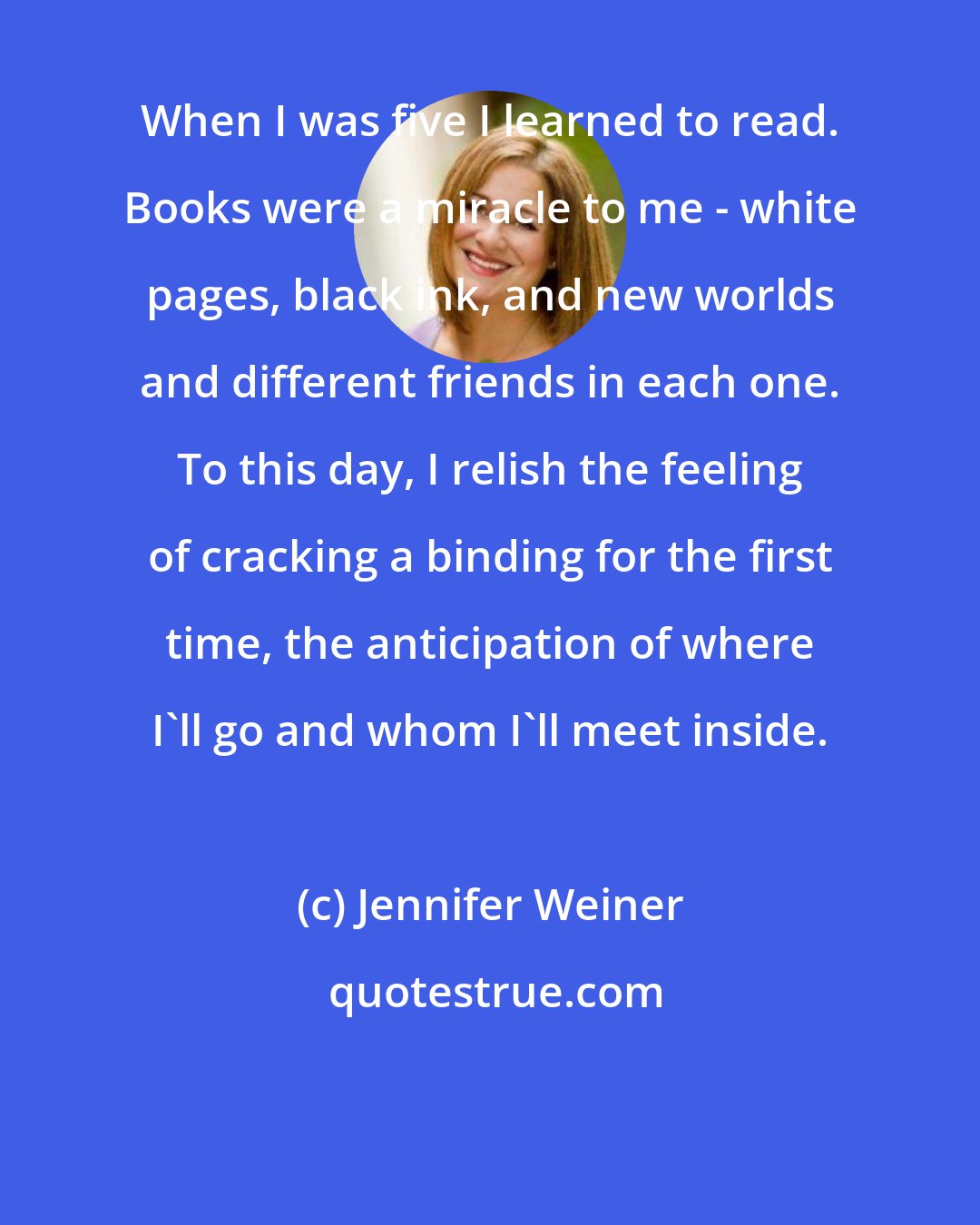 Jennifer Weiner: When I was five I learned to read. Books were a miracle to me - white pages, black ink, and new worlds and different friends in each one. To this day, I relish the feeling of cracking a binding for the first time, the anticipation of where I'll go and whom I'll meet inside.