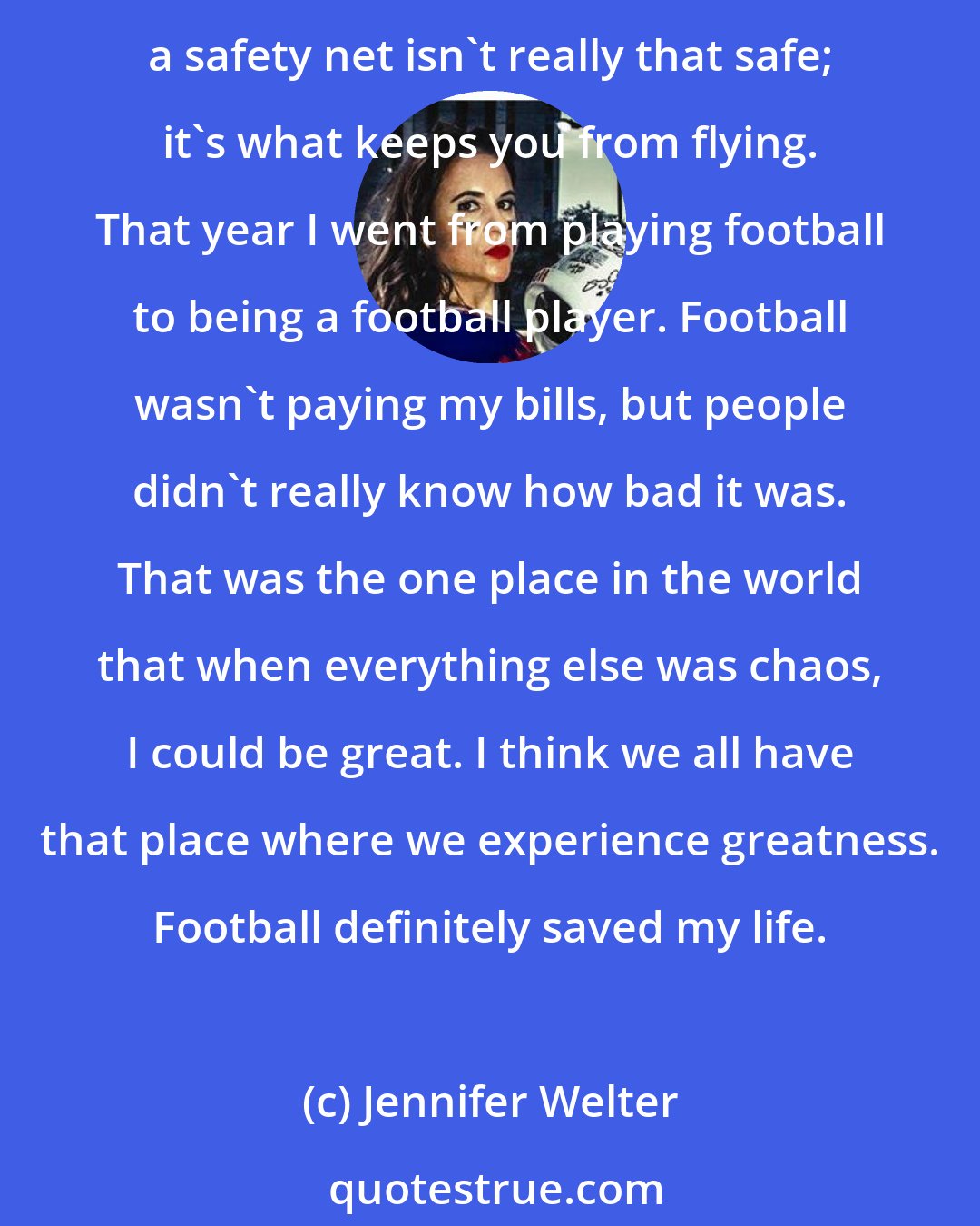 Jennifer Welter: In 2008, when I was wrapped up a very toxic relationship, I lived out of my car for about four months to get away. And what I learned about myself in the process is that sometimes a safety net isn't really that safe; it's what keeps you from flying. That year I went from playing football to being a football player. Football wasn't paying my bills, but people didn't really know how bad it was. That was the one place in the world that when everything else was chaos, I could be great. I think we all have that place where we experience greatness. Football definitely saved my life.