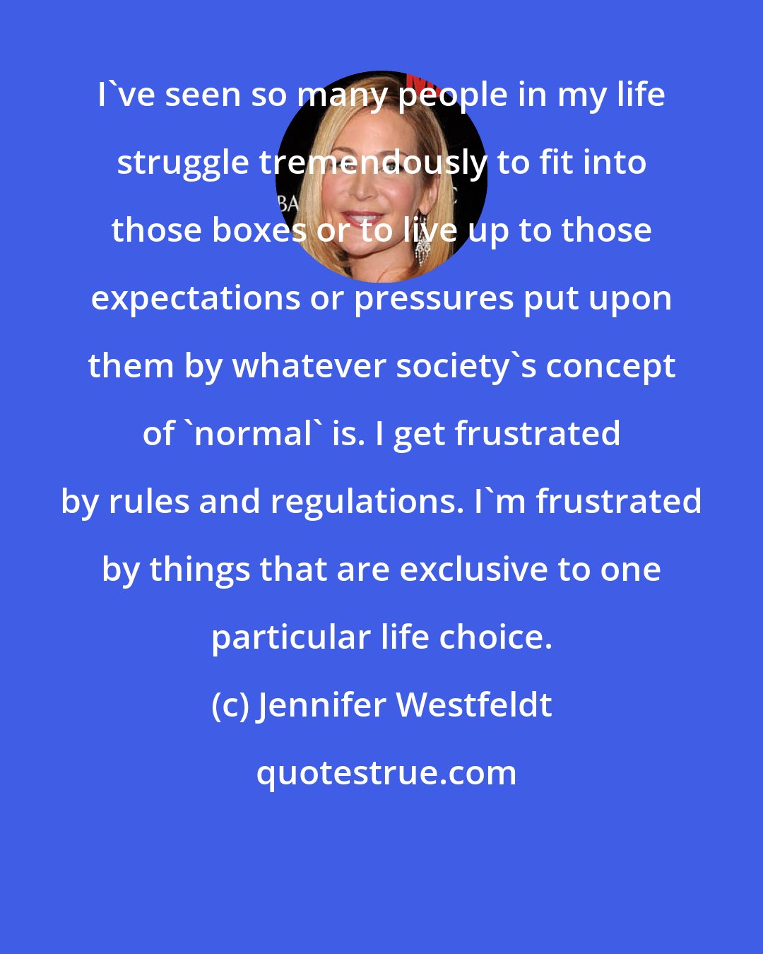 Jennifer Westfeldt: I've seen so many people in my life struggle tremendously to fit into those boxes or to live up to those expectations or pressures put upon them by whatever society's concept of 'normal' is. I get frustrated by rules and regulations. I'm frustrated by things that are exclusive to one particular life choice.